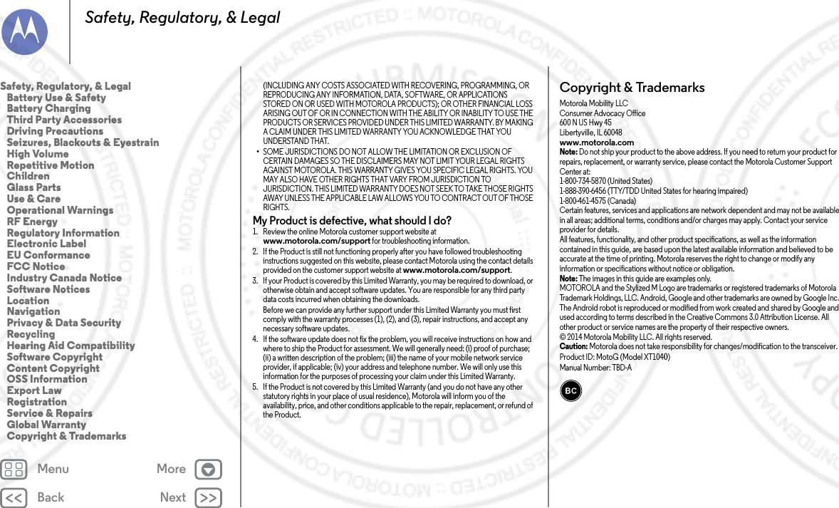 Back NextMenu MoreSafety, Regulatory, &amp; Legal(INCLUDING ANY COSTS ASSOCIATED WITH RECOVERING, PROGRAMMING, OR REPRODUCING ANY INFORMATION, DATA, SOFTWARE, OR APPLICATIONS STORED ON OR USED WITH MOTOROLA PRODUCTS); OR OTHER FINANCIAL LOSS ARISING OUT OF OR IN CONNECTION WITH THE ABILITY OR INABILITY TO USE THE PRODUCTS OR SERVICES PROVIDED UNDER THIS LIMITED WARRANTY. BY MAKING A CLAIM UNDER THIS LIMITED WARRANTY YOU ACKNOWLEDGE THAT YOU UNDERSTAND THAT.•SOME JURISDICTIONS DO NOT ALLOW THE LIMITATION OR EXCLUSION OF CERTAIN DAMAGES SO THE DISCLAIMERS MAY NOT LIMIT YOUR LEGAL RIGHTS AGAINST MOTOROLA. THIS WARRANTY GIVES YOU SPECIFIC LEGAL RIGHTS. YOU MAY ALSO HAVE OTHER RIGHTS THAT VARY FROM JURISDICTION TO JURISDICTION. THIS LIMITED WARRANTY DOES NOT SEEK TO TAKE THOSE RIGHTS AWAY UNLESS THE APPLICABLE LAW ALLOWS YOU TO CONTRACT OUT OF THOSE RIGHTS.My Product is defective, what should I do? 1. Review the online Motorola customer support website at www.motorola.com/support for troubleshooting information.2. If the Product is still not functioning properly after you have followed troubleshooting instructions suggested on this website, please contact Motorola using the contact details provided on the customer support website at www.motorola.com/support.3. If your Product is covered by this Limited Warranty, you may be required to download, or otherwise obtain and accept software updates. You are responsible for any third party data costs incurred when obtaining the downloads.Before we can provide any further support under this Limited Warranty you must first comply with the warranty processes (1), (2), and (3), repair instructions, and accept any necessary software updates.4. If the software update does not fix the problem, you will receive instructions on how and where to ship the Product for assessment. We will generally need: (i) proof of purchase; (ii) a written description of the problem; (iii) the name of your mobile network service provider, if applicable; (iv) your address and telephone number. We will only use this information for the purposes of processing your claim under this Limited Warranty.5. If the Product is not covered by this Limited Warranty (and you do not have any other statutory rights in your place of usual residence), Motorola will inform you of the availability, price, and other conditions applicable to the repair, replacement, or refund of the Product.Copyright &amp; TrademarksCopyright &amp; TrademarksMotorola Mobility LLCConsumer Advocacy Office600 N US Hwy 45Libertyville, IL 60048www.motorola.comNote: Do not ship your product to the above address. If you need to return your product for repairs, replacement, or warranty service, please contact the Motorola Customer Support Center at:1-800-734-5870 (United States)1-888-390-6456 (TTY/TDD United States for hearing impaired)1-800-461-4575 (Canada)Certain features, services and applications are network dependent and may not be available in all areas; additional terms, conditions and/or charges may apply. Contact your service provider for details.All features, functionality, and other product specifications, as well as the information contained in this guide, are based upon the latest available information and believed to be accurate at the time of printing. Motorola reserves the right to change or modify any information or specifications without notice or obligation.Note: The images in this guide are examples only.MOTOROLA and the Stylized M Logo are trademarks or registered trademarks of Motorola Trademark Holdings, LLC. Android, Google and other trademarks are owned by Google Inc. The Android robot is reproduced or modified from work created and shared by Google and used according to terms described in the Creative Commons 3.0 Attribution License. All other product or service names are the property of their respective owners.© 2014 Motorola Mobility LLC. All rights reserved.Caution: Motorola does not take responsibility for changes/modification to the transceiver. Product ID: MotoG (Model XT1040)Manual Number: TBD-ASafety, Regulatory, &amp; Legal   Battery Use &amp; Safety   Battery Charging  Third Party Accessories   Driving Precautions   Seizures, Blackouts &amp; Eyestrain   High Volume   Repetitive Motion   Children   Glass Parts   Use &amp; Care   Operational Warnings   RF Energy   Regulatory Information   Electronic Label   EU Conformance   FCC Notice   Industry Canada Notice   Software Notices   Location   Navigation  Privacy &amp; Data Security   Recycling   Hearing Aid Compatibility   Software Copyright   Content Copyright   OSS Information   Export Law   Registration   Service &amp; Repairs   Global Warranty   Copyright &amp; Trademarks2014.02.04      FCC