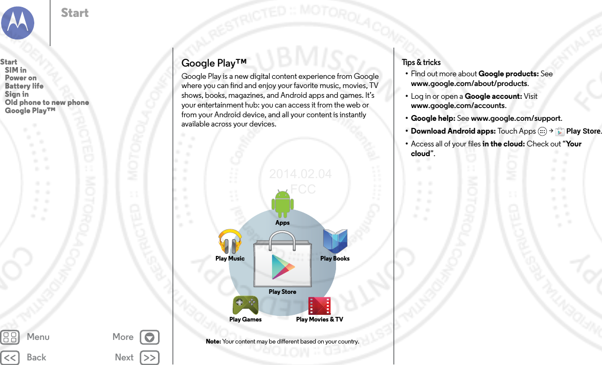 Back NextMenu MoreStartGoogle Play™Google Play is a new digital content experience from Google where you can find and enjoy your favorite music, movies, TV shows, books, magazines, and Android apps and games. It’s your entertainment hub: you can access it from the web or from your Android device, and all your content is instantly available across your devices.Note: Your content may be dierent based on your country.AppsPlay MusicPlay StorePlay Games Play Movies &amp; TVPlay BooksTips &amp; tricks•Find out more about Google products: See www.google.com/about/products.•Log in or open a Google account: Visit www.google.com/accounts.• Google help: See www.google.com/support.• Download Android apps: Touc h Ap ps  &gt; Play Store.•Access all of your files in the cloud: Check out “Yo u r  cloud”.Start   SIM in   Power on   Battery life   Sign in   Old phone to new phone   Google Play™2014.02.04       FCC