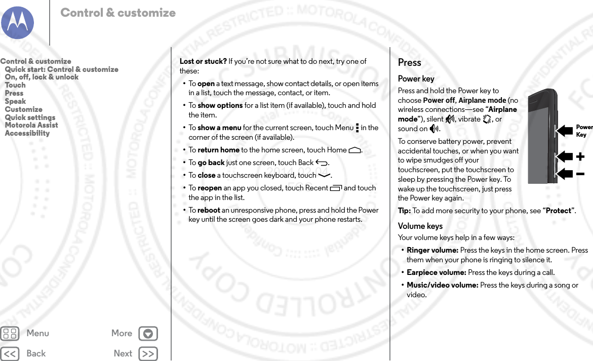 Back NextMenu MoreControl &amp; customizeLost or stuck? If you’re not sure what to do next, try one of these:•To   open a text message, show contact details, or open items in a list, touch the message, contact, or item.•To   show options for a list item (if available), touch and hold the item.•To   show a menu for the current screen, touch Menu  in the corner of the screen (if available).•To   return home to the home screen, touch Home .•To   go back just one screen, touch Back .•To   close a touchscreen keyboard, touch .•To   reopen an app you closed, touch Recent  and touch the app in the list.•To   reboot an unresponsive phone, press and hold the Power key until the screen goes dark and your phone restarts.PressPower keyPress and hold the Power key to choose Power off, Airplane mode (no wireless connections—see “Airplane mode”), silent , vibrate , or sound on .To conserve battery power, prevent accidental touches, or when you want to wipe smudges off your touchscreen, put the touchscreen to sleep by pressing the Power key. To wake up the touchscreen, just press the Power key again.Tip: To add more security to your phone, see “Protect”.Volume keysYour volume keys help in a few ways:•Ringer volume: Press the keys in the home screen. Press them when your phone is ringing to silence it.•Earpiece volume: Press the keys during a call.•Music/video volume: Press the keys during a song or video.PowerKeyControl &amp; customize   Quick start: Control &amp; customize   On, off, lock &amp; unlock   Touch   Press   Speak   Customize   Quick settings   Motorola Assist   Accessibility2014.02.04       FCC