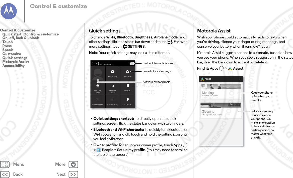 Back NextMenu MoreControl &amp; customizeQuick settingsTo  c h a n g e  Wi-Fi, Bluetooth, Brightness, Airplane mode, and other settings, flick the status bar down and touch . For even more settings, touch SETTINGS.Note: Your quick settings may look a little different.•Quick settings shortcut: To directly open the quick settings screen, flick the status bar down with two fingers.• Bluetooth and Wi-Fi shortcuts: To quickly turn Bluetooth or Wi-Fi power on and off, touch and hold the setting icon until you feel a vibration.•Owner profile: To set up your owner profile, touch Apps  &gt;People &gt; Set up my profile. (You may need to scroll to the top of the screen.)AIRPLANE MODE BLUETOOTH OFFWED, DECEMBER 184:00LOCATIONCHARGEDBRIGHTNESSNETWORKSIGNALFREDDY’SWI-FISETTINGSSee all of your settings.Go back to notications.Set your owner prole.Motorola AssistWish your phone could automatically reply to texts when you’re driving, silence your ringer during meetings, and conserve your battery when it runs low? It can.Motorola Assist suggests actions to automate, based on how you use your phone. When you see a suggestion in the status bar, drag the bar down to accept or delete it.Find it: Apps  &gt; Assist.SleepingGet a good night’s restMeetingAvoid interruptionsAssistKeep your phonequiet when youneed to.Set your sleepinghours to silenceyour phone. Or,make an exceptionto hear calls from acertain person, nomatter what timeof night.Control &amp; customize   Quick start: Control &amp; customize   On, off, lock &amp; unlock   Touch   Press   Speak   Customize   Quick settings   Motorola Assist   Accessibility2014.02.04       FCC