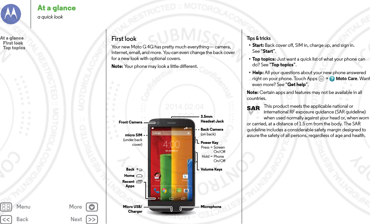 Back NextMenu MoreAt a glancea quick lookFirst lookYour new Moto G 4G has pretty much everything— camera, Internet, email, and more. You can even change the back cover for a new look with optional covers.Note: Your phone may look a little different.4:004:00WED, DECEMBER 18GoogleGooglePlay StoreBack Camera(on back)micro SIM(under back cover)MicrophoneMicro USB/Charger3.5mmHeadset JackPower Key Press = Screen   On/O Hold = Phone  On/OFront CameraVolume KeysBackHomeRecentAppsTips &amp; tricks•Start: Back cover off, SIM in, charge up, and sign in.See “Start”.•Top topics: Just want a quick list of what your phone can do? See “To p  t op ic s”.•Help: All your questions about your new phone answeredright on your phone. Touch Apps  &gt; Moto Care. Want even more? See “Get help”.Note: Certain apps and features may not be available in all countries.This product meets the applicable national or international RF exposure guidance (SAR guideline) when used normally against your head or, when worn or carried, at a distance of 1.5 cm from the body. The SAR guideline includes a considerable safety margin designed to assure the safety of all persons, regardless of age and health.At a glance   First look   Top topics2014.02.04      FCC