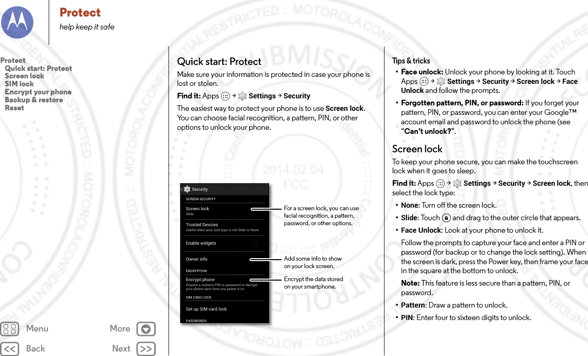 Back NextMenu MoreProtecthelp keep it safeQuick start: ProtectMake sure your information is protected in case your phone is lost or stolen.Find it: Apps  &gt; Settings &gt; SecurityThe easiest way to protect your phone is to use Screen lock. You can choose facial recognition, a pattern, PIN, or other options to unlock your phone.Screen lockSlideEncrypt phoneRequire a numeric PIN or password to decryptyour phone each time you power it onSCREEN SECURITYENCRYPTIONOwner infoSIM CARD LOCKSet up SIM card lockPASSWORDSEnable widgetsSecurityTrusted DevicesUseful when your lock type is not Slide or NoneFor a screen lock, you can use facial recognition, a pattern, password, or other options.Add some info to showon your lock screen.Encrypt the data storedon your smartphone.Tips &amp; tricks•Face unlock: Unlock your phone by looking at it. Touch Apps  &gt; Settings &gt; Security &gt; Screen lock &gt; Face Unlock and follow the prompts.• Forgotten pattern, PIN, or password: If you forget your pattern, PIN, or password, you can enter your Google™ account email and password to unlock the phone (see “Can’t unlock?”.Screen lockTo keep your phone secure, you can make the touchscreen lock when it goes to sleep.Find it: Apps  &gt; Settings &gt; Security &gt; Screen lock, then select the lock type:•None: Turn off the screen lock.•Slide: Touch  and drag to the outer circle that appears.•Face Unlock: Look at your phone to unlock it.Follow the prompts to capture your face and enter a PIN or password (for backup or to change the lock setting). When the screen is dark, press the Power key, then frame your face in the square at the bottom to unlock.Note: This feature is less secure than a pattern, PIN, or password.•Pattern: Draw a pattern to unlock.•PIN: Enter four to sixteen digits to unlock.Protect   Quick start: Protect   Screen lock   SIM lock   Encrypt your phone   Backup &amp; restore   Reset2014.02.04       FCC