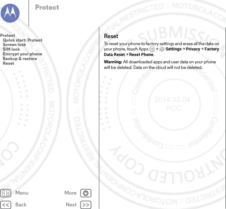 Back NextMenu MoreProtectResetTo reset your phone to factory settings and erase all the data on your phone, touch Apps  &gt; Settings &gt; Privacy &gt; Factory Data Reset &gt; Reset Phone.Warning: All downloaded apps and user data on your phone will be deleted. Data on the cloud will not be deleted.Protect   Quick start: Protect   Screen lock   SIM lock   Encrypt your phone   Backup &amp; restore   Reset2014.02.04       FCC