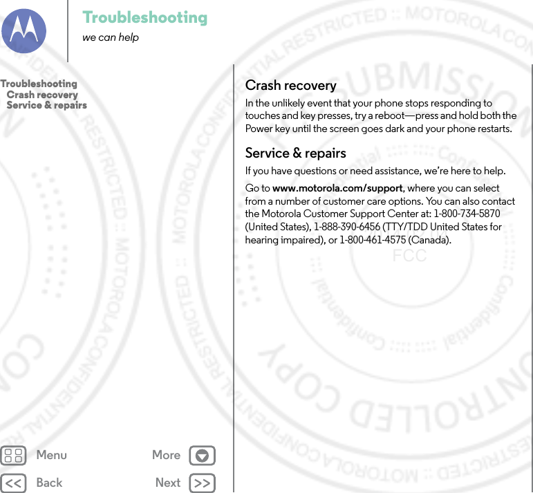 Back NextMenu MoreTroubleshootingwe can helpCrash recoveryIn the unlikely event that your phone stops responding to touches and key presses, try a reboot—press and hold both the Power key until the screen goes dark and your phone restarts.Service &amp; repairsIf you have questions or need assistance, we’re here to help.Go to www.motorola.com/support, where you can select from a number of customer care options. You can also contact the Motorola Customer Support Center at: 1-800-734-5870 (United States), 1-888-390-6456 (TTY/TDD United States for hearing impaired), or 1-800-461-4575 (Canada).Troubleshooting   Crash recovery   Service &amp; repairs2014.02.04       FCC