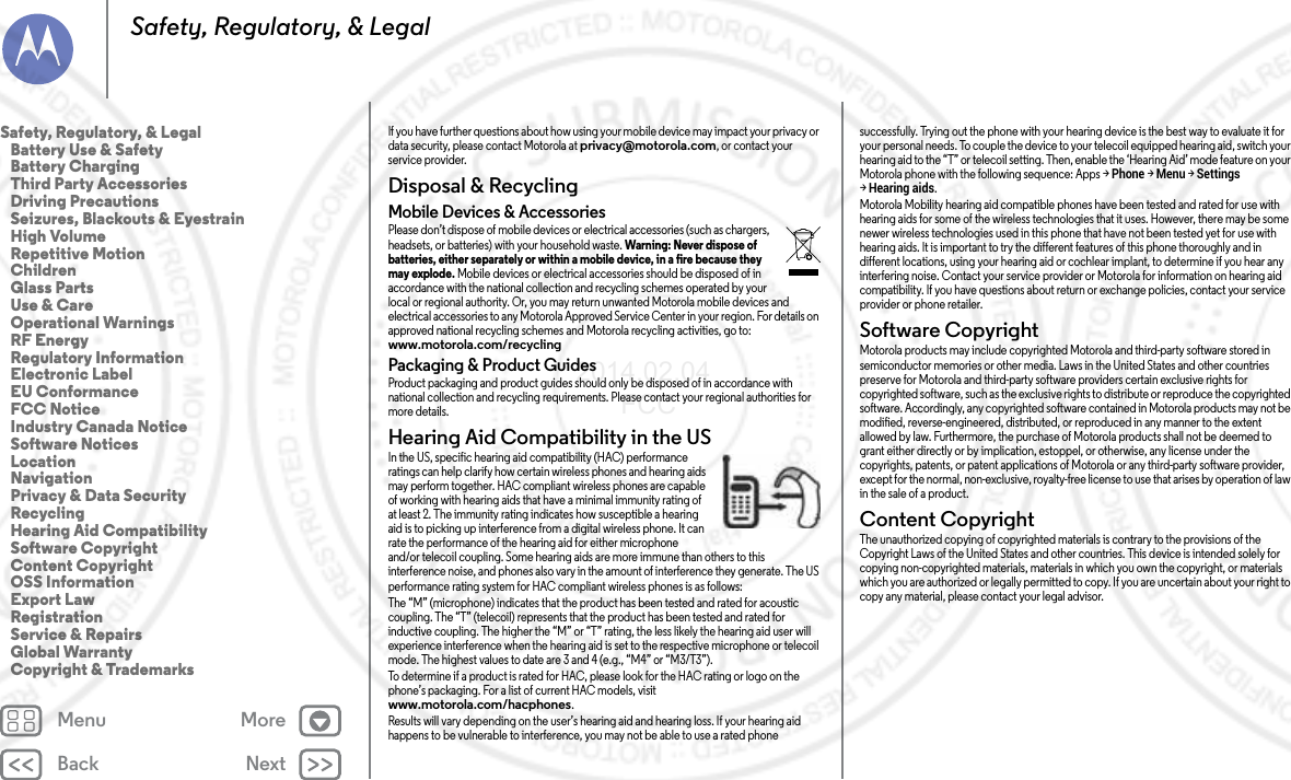 Back NextMenu MoreSafety, Regulatory, &amp; LegalIf you have further questions about how using your mobile device may impact your privacy or data security, please contact Motorola at privacy@motorola.com, or contact your service provider.Disposal &amp; RecyclingRecy clin gMobile Devices &amp; AccessoriesPlease don’t dispose of mobile devices or electrical accessories (such as chargers, headsets, or batteries) with your household waste. Warning: Never dispose of batteries, either separately or within a mobile device, in a fire because they may explode. Mobile devices or electrical accessories should be disposed of in accordance with the national collection and recycling schemes operated by your local or regional authority. Or, you may return unwanted Motorola mobile devices and electrical accessories to any Motorola Approved Service Center in your region. For details on approved national recycling schemes and Motorola recycling activities, go to: www.motorola.com/recyclingPackaging &amp; Product GuidesProduct packaging and product guides should only be disposed of in accordance with national collection and recycling requirements. Please contact your regional authorities for more details.Hearing Aid Compatibility in the USHearing Aid Compa tibilityIn the US, specific hearing aid compatibility (HAC) performance ratings can help clarify how certain wireless phones and hearing aids may perform together. HAC compliant wireless phones are capable of working with hearing aids that have a minimal immunity rating of at least 2. The immunity rating indicates how susceptible a hearing aid is to picking up interference from a digital wireless phone. It can rate the performance of the hearing aid for either microphone and/or telecoil coupling. Some hearing aids are more immune than others to this interference noise, and phones also vary in the amount of interference they generate. The US performance rating system for HAC compliant wireless phones is as follows:The “M” (microphone) indicates that the product has been tested and rated for acoustic coupling. The “T” (telecoil) represents that the product has been tested and rated for inductive coupling. The higher the “M” or “T” rating, the less likely the hearing aid user will experience interference when the hearing aid is set to the respective microphone or telecoil mode. The highest values to date are 3 and 4 (e.g., “M4” or “M3/T3”).To determine if a product is rated for HAC, please look for the HAC rating or logo on the phone’s packaging. For a list of current HAC models, visit www.motorola.com/hacphones.Results will vary depending on the user’s hearing aid and hearing loss. If your hearing aid happens to be vulnerable to interference, you may not be able to use a rated phone successfully. Trying out the phone with your hearing device is the best way to evaluate it for your personal needs. To couple the device to your telecoil equipped hearing aid, switch your hearing aid to the “T” or telecoil setting. Then, enable the ‘Hearing Aid’ mode feature on your Motorola phone with the following sequence: Apps &gt;Phone &gt;Menu &gt;Settings &gt;Hearing aids.Motorola Mobility hearing aid compatible phones have been tested and rated for use with hearing aids for some of the wireless technologies that it uses. However, there may be some newer wireless technologies used in this phone that have not been tested yet for use with hearing aids. It is important to try the different features of this phone thoroughly and in different locations, using your hearing aid or cochlear implant, to determine if you hear any interfering noise. Contact your service provider or Motorola for information on hearing aid compatibility. If you have questions about return or exchange policies, contact your service provider or phone retailer.Software CopyrightSoftware CopyrightMotorola products may include copyrighted Motorola and third-party software stored in semiconductor memories or other media. Laws in the United States and other countries preserve for Motorola and third-party software providers certain exclusive rights for copyrighted software, such as the exclusive rights to distribute or reproduce the copyrighted software. Accordingly, any copyrighted software contained in Motorola products may not be modified, reverse-engineered, distributed, or reproduced in any manner to the extent allowed by law. Furthermore, the purchase of Motorola products shall not be deemed to grant either directly or by implication, estoppel, or otherwise, any license under the copyrights, patents, or patent applications of Motorola or any third-party software provider, except for the normal, non-exclusive, royalty-free license to use that arises by operation of law in the sale of a product.Content CopyrightConten t Copyri ghtThe unauthorized copying of copyrighted materials is contrary to the provisions of the Copyright Laws of the United States and other countries. This device is intended solely for copying non-copyrighted materials, materials in which you own the copyright, or materials which you are authorized or legally permitted to copy. If you are uncertain about your right to copy any material, please contact your legal advisor.Safety, Regulatory, &amp; Legal   Battery Use &amp; Safety   Battery Charging   Third Party Accessories   Driving Precautions   Seizures, Blackouts &amp; Eyestrain   High Volume   Repetitive Motion   Children   Glass Parts   Use &amp; Care   Operational Warnings   RF Energy   Regulatory Information   Electronic Label   EU Conformance   FCC Notice   Industry Canada Notice   Software Notices   Location   Navigation   Privacy &amp; Data Security   Recycling   Hearing Aid Compatibility   Software Copyright   Content Copyright   OSS Information   Export Law   Registration   Service &amp; Repairs   Global Warranty   Copyright &amp; Trademarks2014.02.04      FCC