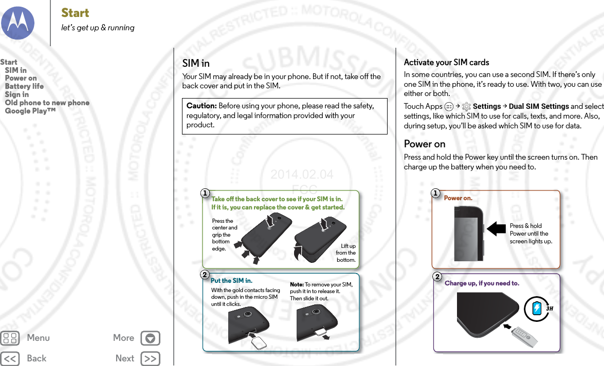 Back NextMenu MoreStartlet’s get up &amp; runningSIM inYour SIM may already be in your phone. But if not, take off the back cover and put in the SIM.Caution: Before using your phone, please read the safety, regulatory, and legal information provided with your product.2Put the SIM in. 21Take o the back cover to see if your SIM is in. If it is, you can replace the cover &amp; get started.Press the center and grip the bottom edge.  Lift up from the bottom.With the gold contacts facing down, push in the micro SIM until it clicks.Note: To remove your SIM, push it in to release it. Then slide it out.Activate your SIM cardsIn some countries, you can use a second SIM. If there’s only one SIM in the phone, it’s ready to use. With two, you can use either or both.To u c h  A p p s  &gt; Settings &gt; Dual SIM Settings and select settings, like which SIM to use for calls, texts, and more. Also, during setup, you’ll be asked which SIM to use for data.Power onPress and hold the Power key until the screen turns on. Then charge up the battery when you need to.3 H1Power on.Press &amp; hold Power until the screen lights up.Charge up, if you need to.C2Start   SIM in   Power on   Battery life   Sign in   Old phone to new phone   Google Play™2014.02.04       FCC