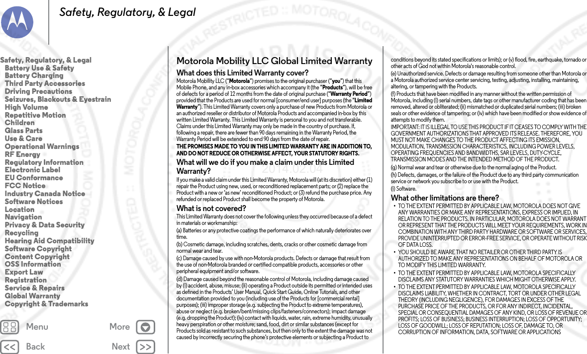 Back NextMenu MoreSafety, Regulatory, &amp; LegalMotorola Mobility LLC Global Limited WarrantyGlobal WarrantyWhat does this Limited Warranty cover?Motorola Mobility LLC (“Motorola”) promises to the original purchaser (“you”) that this Mobile Phone, and any in-box accessories which accompany it (the “Products”), will be free of defects for a period of 12 months from the date of original purchase (“Warranty Period”) provided that the Products are used for normal [consumer/end user] purposes (the “Limited Warranty”). This Limited Warranty covers only a purchase of new Products from Motorola or an authorized reseller or distributor of Motorola Products and accompanied in-box by this written Limited Warranty. This Limited Warranty is personal to you and not transferable. Claims under this Limited Warranty may only be made in the country of purchase. If, following a repair, there are fewer than 90 days remaining in the Warranty Period, the Warranty Period will be extended to end 90 days from the date of repair.THE PROMISES MADE TO YOU IN THIS LIMITED WARRANTY ARE IN ADDITION TO, AND DO NOT REDUCE OR OTHERWISE AFFECT, YOUR STATUTORY RIGHTS. What will we do if you make a claim under this Limited Warranty?If you make a valid claim under this Limited Warranty, Motorola will (at its discretion) either (1) repair the Product using new, used, or reconditioned replacement parts; or (2) replace the Product with a new or ‘as new’ reconditioned Product; or (3) refund the purchase price. Any refunded or replaced Product shall become the property of Motorola.What is not covered?This Limited Warranty does not cover the following unless they occurred because of a defect in materials or workmanship:(a) Batteries or any protective coatings the performance of which naturally deteriorates over time.(b) Cosmetic damage, including scratches, dents, cracks or other cosmetic damage from normal wear and tear.(c) Damage caused by use with non-Motorola products. Defects or damage that result from the use of non-Motorola branded or certified compatible products, accessories or other peripheral equipment and/or software.(d) Damage caused beyond the reasonable control of Motorola, including damage caused by (i) accident, abuse, misuse; (ii) operating a Product outside its permitted or intended uses as defined in the Products’ User Manual, Quick Start Guide, Online Tutorials, and other documentation provided to you (including use of the Products for [commercial rental] purposes); (iii) improper storage (e.g. subjecting the Product to extreme temperatures), abuse or neglect (e.g. broken/bent/missing clips/fasteners/connectors); impact damage (e.g. dropping the Product); (iv) contact with liquids, water, rain, extreme humidity, unusually heavy perspiration or other moisture; sand, food, dirt or similar substances (except for Products sold as resistant to such substances, but then only to the extent the damage was not caused by incorrectly securing the phone’s protective elements or subjecting a Product to conditions beyond its stated specifications or limits); or (v) flood, fire, earthquake, tornado or other acts of God not within Motorola&apos;s reasonable control.(e) Unauthorized service. Defects or damage resulting from someone other than Motorola or a Motorola authorized service center servicing, testing, adjusting, installing, maintaining, altering, or tampering with the Products.(f) Products that have been modified in any manner without the written permission of Motorola, including (i) serial numbers, date tags or other manufacturer coding that has been removed, altered or obliterated; (ii) mismatched or duplicated serial numbers; (iii) broken seals or other evidence of tampering; or (iv) which have been modified or show evidence of attempts to modify them.IMPORTANT: IT IS ILLEGAL TO USE THIS PRODUCT IF IT CEASES TO COMPLY WITH THE GOVERNMENT AUTHORIZATIONS THAT APPROVED ITS RELEASE. THEREFORE, YOU MUST NOT MAKE CHANGES TO THE PRODUCT AFFECTING ITS EMISSION, MODULATION, TRANSMISSION CHARACTERISTICS, INCLUDING POWER LEVELS, OPERATING FREQUENCIES AND BANDWIDTHS, SAR LEVELS, DUTY-CYCLE, TRANSMISSION MODES AND THE INTENDED METHOD OF THE PRODUCT.(g) Normal wear and tear or otherwise due to the normal aging of the Product.(h) Defects, damages, or the failure of the Product due to any third party communication service or network you subscribe to or use with the Product.(i) Software.What other limitations are there?•TO THE EXTENT PERMITTED BY APPLICABLE LAW, MOTOROLA DOES NOT GIVE ANY WARRANTIES OR MAKE ANY REPRESENTATIONS, EXPRESS OR IMPLIED, IN RELATION TO THE PRODUCTS. IN PARTICULAR, MOTOROLA DOES NOT WARRANT OR REPRESENT THAT THE PRODUCTS WILL MEET YOUR REQUIREMENTS, WORK IN COMBINATION WITH ANY THIRD PARTY HARDWARE OR SOFTWARE OR SERVICES, PROVIDE UNINTERRUPTED OR ERROR-FREE SERVICE, OR OPERATE WITHOUT RISK OF DATA LOSS.•YOU SHOULD BE AWARE THAT NO RETAILER OR OTHER THIRD PARTY IS AUTHORIZED TO MAKE ANY REPRESENTATIONS ON BEHALF OF MOTOROLA OR TO MODIFY THIS LIMITED WARRANTY.•TO THE EXTENT PERMITTED BY APPLICABLE LAW, MOTOROLA SPECIFICALLY DISCLAIMS ANY STATUTORY WARRANTIES WHICH MIGHT OTHERWISE APPLY.•TO THE EXTENT PERMITTED BY APPLICABLE LAW, MOTOROLA SPECIFICALLY DISCLAIMS LIABILITY, WHETHER IN CONTRACT, TORT OR UNDER OTHER LEGAL THEORY (INCLUDING NEGLIGENCE), FOR DAMAGES IN EXCESS OF THE PURCHASE PRICE OF THE PRODUCTS, OR FOR ANY INDIRECT, INCIDENTAL, SPECIAL OR CONSEQUENTIAL DAMAGES OF ANY KIND, OR LOSS OF REVENUE OR PROFITS; LOSS OF BUSINESS; BUSINESS INTERRUPTION; LOSS OF OPPORTUNITY; LOSS OF GOODWILL; LOSS OF REPUTATION; LOSS OF, DAMAGE TO, OR CORRUPTION OF INFORMATION, DATA, SOFTWARE OR APPLICATIONS Safety, Regulatory, &amp; Legal   Battery Use &amp; Safety   Battery Charging  Third Party Accessories   Driving Precautions   Seizures, Blackouts &amp; Eyestrain   High Volume   Repetitive Motion   Children   Glass Parts   Use &amp; Care   Operational Warnings   RF Energy   Regulatory Information   Electronic Label   EU Conformance   FCC Notice   Industry Canada Notice   Software Notices   Location   Navigation  Privacy &amp; Data Security   Recycling   Hearing Aid Compatibility   Software Copyright   Content Copyright   OSS Information   Export Law   Registration   Service &amp; Repairs   Global Warranty   Copyright &amp; Trademarks2014.02.04      FCC