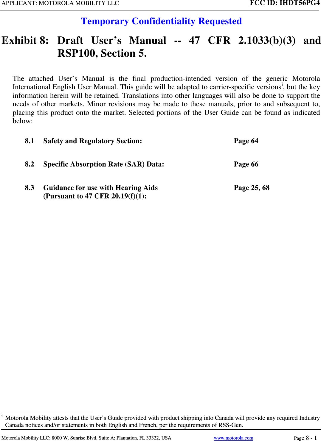 APPLICANT: MOTOROLA MOBILITY LLC FCC ID: IHDT56PG4  Temporary Confidentiality Requested  Motorola Mobility LLC; 8000 W. Sunrise Blvd, Suite A; Plantation, FL 33322, USA www.motorola.com Page 8 - 1  Exhibit 8:   Draft User’s Manual --  47 CFR 2.1033(b)(3) and RSP100, Section 5. The attached User’s Manual is the  final  production-intended  version  of the generic Motorola International English User Manual. This guide will be adapted to carrier-specific versionsi, but the key information herein will be retained. Translations into other languages will also be done to support the needs of other markets. Minor revisions may be made to these manuals, prior to and subsequent to, placing this product onto the market. Selected portions of the User Guide can be found as indicated below: 8.1 Safety and Regulatory Section:  Page 64 8.2 Specific Absorption Rate (SAR) Data:  Page 66 8.3 Guidance for use with Hearing Aids (Pursuant to 47 CFR 20.19(f)(1):  Page 25, 68                                                   i  Motorola Mobility attests that the User’s Guide provided with product shipping into Canada will provide any required Industry Canada notices and/or statements in both English and French, per the requirements of RSS-Gen. 