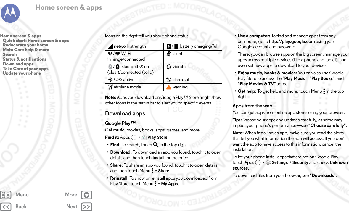 Back NextMenu MoreHome screen &amp; appsIcons on the right tell you about phone status:Note: Apps you download on Google Play™ Store might show other icons in the status bar to alert you to specific events.Download appsGoogle Play™Get music, movies, books, apps, games, and more.Find it: Apps  &gt; Play Store•Find: To search, touch in the top right.•Download: To download an app you found, touch it to open details and then touch Install, or the price.•Share: To share an app you found, touch it to open details and then touch Menu  &gt; Share.•Reinstall: To show or reinstall apps you downloaded from Play Store, touch Menu  &gt; My Apps.network strength / battery charging/full/Wi-Fi in range/connectedsilent/ Bluetooth® on (clear)/connected (solid)vibrateGPS active alarm setairplane mode warning•Use a computer: To find and manage apps from any computer, go to http://play.google.com using your Google account and password.There, you can browse apps on the big screen, manage your apps across multiple devices (like a phone and tablet), and even set new apps to download to your devices.• Enjoy music, books &amp; movies: You can also use Google Play Store to access the “Play Music”, “Play Books”, and “Play Movies &amp; TV” apps.•Get help: To get help and more, touch Menu  in the top right.Apps from the webYou can get apps from online app stores using your browser.Tip: Choose your apps and updates carefully, as some may impact your phone’s performance—see “Choose carefully”.Note: When installing an app, make sure you read the alerts that tell you what information the app will access. If you don’t want the app to have access to this information, cancel the installation.To let your phone install apps that are not on Google Play, touch Apps  &gt; Settings &gt; Security and check Unknown sources.To download files from your browser, see “Downloads”.Home screen &amp; apps   Quick start: Home screen &amp; apps   Redecorate your home   Moto Care help &amp; more   Search   Status &amp; notifications   Download apps   Take Care of your apps   Update your phone2014.02.04       FCC