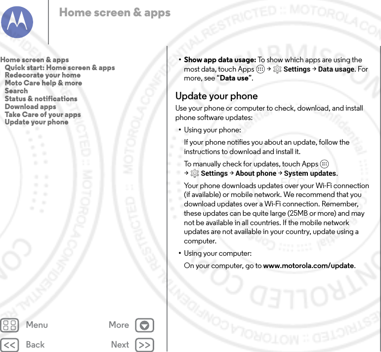 Back NextMenu MoreHome screen &amp; apps• Show app data usage: To show which apps are using the most data, touch Apps  &gt; Settings &gt; Data usage. For more, see “Data use”.Update your phoneUse your phone or computer to check, download, and install phone software updates:•Using your phone:If your phone notifies you about an update, follow the instructions to download and install it.To manually check for updates, touch Apps  &gt;Settings &gt; About phone &gt; System updates.Your phone downloads updates over your Wi-Fi connection (if available) or mobile network. We recommend that you download updates over a Wi-Fi connection. Remember, these updates can be quite large (25MB or more) and may not be available in all countries. If the mobile network updates are not available in your country, update using a computer.•Using your computer:On your computer, go to www.motorola.com/update.Home screen &amp; apps   Quick start: Home screen &amp; apps   Redecorate your home   Moto Care help &amp; more   Search   Status &amp; notifications   Download apps   Take Care of your apps   Update your phone2014.02.04       FCC