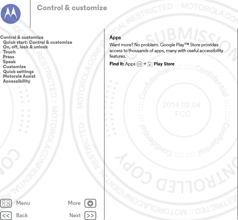 Back NextMenu MoreControl &amp; customizeAppsWant more? No problem. Google Play™ Store provides access to thousands of apps, many with useful accessibility features.Find it: Apps  &gt; Play StoreControl &amp; customize   Quick start: Control &amp; customize   On, off, lock &amp; unlock   Touch   Press   Speak   Customize   Quick settings   Motorola Assist   Accessibility2014.02.04       FCC