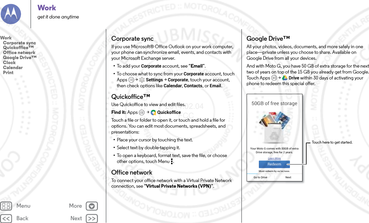 Back NextMenu MoreWorkget it done anytimeCorporate syncIf you use Microsoft® Office Outlook on your work computer, your phone can synchronize email, events, and contacts with your Microsoft Exchange server.•To a dd yo ur Corporate account, see “Email”.•To choose what to sync from your Corporate account, touch Apps  &gt; Settings &gt; Corporate, touch your account, then check options like Calendar, Contacts, or Email.Quickoffice™Use Quickoffice to view and edit files.Find it: Apps  &gt; QuickofficeTouch a file or folder to open it, or touch and hold a file for options. You can edit most documents, spreadsheets, and presentations:•Place your cursor by touching the text.•Select text by double-tapping it.•To open a keyboard, format text, save the file, or choose other options, touch Menu .Office networkTo connect your office network with a Virtual Private Network connection, see “Virtual Private Networks (VPN)”.Google Drive™All your photos, videos, documents, and more safely in one place—private unless you choose to share. Available on Google Drive from all your devices.And with Moto G, you have 50 GB of extra storage for the next two of years on top of the 15 GB you already get from Google. To u c h  A p p s  &gt; Drive within 30 days of activating your phone to redeem this special offer.50GB of free storageYour Moto G comes with 50GB of extraDrive storage, free for 2 years.Learn MoreMust redeem by xx/xx/xxxx.RedeemGo to Drive NextTouch here to get started.Work   Corporate sync   Quickoffice™   Office network   Google Drive™   Clock   Calendar   Print2014.02.04       FCC