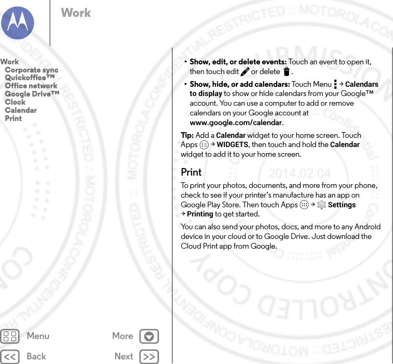 Back NextMenu MoreWork• Show, edit, or delete events: Touch an event to open it, then touch edit  or delete .• Show, hide, or add calendars: Touch Menu  &gt; Calendars to display to show or hide calendars from your Google™ account. You can use a computer to add or remove calendars on your Google account at www.google.com/calendar.Tip : Add a Calendar widget to your home screen. Touch Apps  &gt; WIDGETS, then touch and hold the Calendar widget to add it to your home screen.PrintTo print your photos, documents, and more from your phone, check to see if your printer’s manufacture has an app on Google Play Store. Then touch Apps  &gt; Settings &gt;Printing to get started.You can also send your photos, docs, and more to any Android device in your cloud or to Google Drive. Just download the Cloud Print app from Google.Work   Corporate sync   Quickoffice™   Office network   Google Drive™   Clock   Calendar   Print2014.02.04       FCC