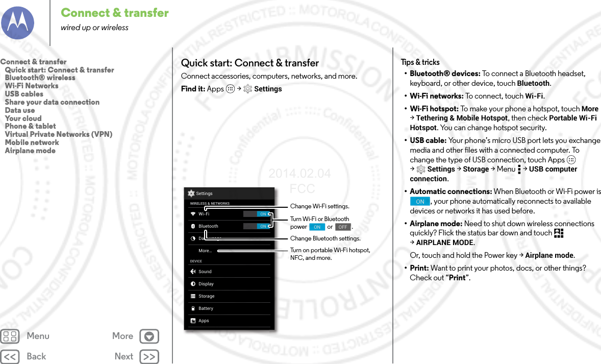 Back NextMenu MoreConnect &amp; transferwired up or wirelessQuick start: Connect &amp; transferConnect accessories, computers, networks, and more.Find it: Apps  &gt; SettingsONONSettingsWIRELESS &amp; NETWORKSDEVICEWi-FiMore...BluetoothData usageSoundAppsDisplayStorageBatteryChange Wi-Fi settings.Change Bluetooth settings.Turn Wi-Fi or Bluetoothpower                or               .                                     ON                                    OFFTurn on portable Wi-Fi hotspot, NFC, and more.Tips &amp; tricks• Bluetooth® devices: To connect a Bluetooth headset, keyboard, or other device, touch Bluetooth.•Wi-Fi networks: To connect, touch Wi-Fi.• Wi-Fi hotspot: To make your phone a hotspot, touch More &gt;Tethering &amp; Mobile Hotspot, then check Portable Wi-Fi Hotspot. You can change hotspot security.•USB cable: Your phone’s micro USB port lets you exchange media and other files with a connected computer. To change the type of USB connection, touch Apps  &gt;Settings &gt; Storage &gt;Menu  &gt;USB computer connection.• Automatic connections: When Bluetooth or Wi-Fi power is , your phone automatically reconnects to available devices or networks it has used before.• Airplane mode: Need to shut down wireless connections quickly? Flick the status bar down and touch   &gt;AIRPLANE MODE. Or, touch and hold the Power key &gt; Airplane mode.•Print: Want to print your photos, docs, or other things? Check out “Print”.ONConnect &amp; transfer   Quick start: Connect &amp; transfer   Bluetooth® wireless   Wi-Fi Networks   USB cables   Share your data connection   Data use   Your cloud   Phone &amp; tablet   Virtual Private Networks (VPN)   Mobile network   Airplane mode2014.02.04       FCC