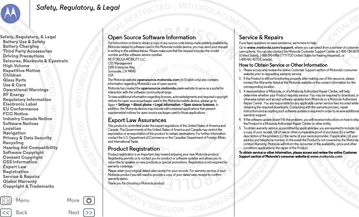 Back NextMenu MoreSafety, Regulatory, &amp; LegalOpen Source Software InformationOSS InformationFor instructions on how to obtain a copy of any source code being made publicly available by Motorola related to software used in this Motorola mobile device, you may send your request in writing to the address below. Please make sure that the request includes the model number and the software version number.MOTOROLA MOBILITY LLCOSS Management1000 Enterprise WaySunnyvale, CA 94043USAThe Motorola website opensource.motorola.com (in English only) also contains information regarding Motorola&apos;s use of open source.Motorola has created the opensource.motorola.com website to serve as a portal for interaction with the software community-at-large.To view additional information regarding licenses, acknowledgments and required copyright notices for open source packages used in this Motorola mobile device, please go to Apps &gt;Settings &gt;About phone &gt;Legal information &gt;Open source licenses. In addition, this Motorola device may include self-contained applications that present supplemental notices for open source packages used in those applications.Export Law AssurancesExport La wThis product is controlled under the export regulations of the United States of America and Canada. The Governments of the United States of America and Canada may restrict the exportation or re-exportation of this product to certain destinations. For further information contact the U.S. Department of Commerce or the Canadian Department of Foreign Affairs and International Trade.Product RegistrationRegi str ati onProduct registration is an important step toward enjoying your new Motorola product. Registering permits us to contact you for product or software updates and allows you to subscribe to updates on new products or special promotions. Registration is not required for warranty coverage.Please retain your original dated sales receipt for your records. For warranty service of your Motorola product you will need to provide a copy of your dated sales receipt to confirm warranty status.Thank you for choosing a Motorola product.Service &amp; RepairsService &amp; RepairsIf you have questions or need assistance, we&apos;re here to help.Go to www.motorola.com/support, where you can select from a number of customer care options. You can also contact the Motorola Customer Support Center at 1-800-734-5870 (United States), 1-888-390-6456 (TTY/TDD United States for hearing impaired), or 1-800-461-4575 (Canada).How to Obtain Service or Other Information  1. Please access and review the online Customer Support section of Motorola&apos;s consumer website prior to requesting warranty service.2. If the Product is still not functioning properly after making use of this resource, please contact the Warrantor listed at the Motorola website or the contact information for the corresponding location.3. A representative of Motorola, or of a Motorola Authorized Repair Center, will help determine whether your Product requires service. You may be required to download, or otherwise obtain and accept software updates from Motorola or a Motorola Authorized Repair Center. You are responsible for any applicable carrier service fees incurred while obtaining the required downloads. Complying with the warranty process, repair instructions and accepting such software updates is required in order to receive additional warranty support.4. If the software update doesn’t fix the problem, you will receive instructions on how to ship the Product to a Motorola Authorized Repair Center or other entity.5. To obtain warranty service, as permitted by applicable law, you are required to include: (a) a copy of your receipt, bill of sale or other comparable proof of purchase; (b) a written description of the problem; (c) the name of your service provider, if applicable; (d) your address and telephone number. In the event the Product is not covered by the Motorola Limited Warranty, Motorola will inform the consumer of the availability, price and other conditions applicable to the repair of the Product.To obtain service or other information, please access and review the online Customer Support section of Motorola&apos;s consumer website at www.motorola.com.Safety, Regulatory, &amp; Legal   Battery Use &amp; Safety   Battery Charging   Third Party Accessories   Driving Precautions   Seizures, Blackouts &amp; Eyestrain   High Volume   Repetitive Motion   Children   Glass Parts   Use &amp; Care   Operational Warnings   RF Energy   Regulatory Information   Electronic Label   EU Conformance   FCC Notice   Industry Canada Notice   Software Notices   Location   Navigation   Privacy &amp; Data Security   Recycling   Hearing Aid Compatibility   Software Copyright   Content Copyright   OSS Information   Export Law   Registration   Service &amp; Repairs   Global Warranty   Copyright &amp; Trademarks2014.02.04      FCC