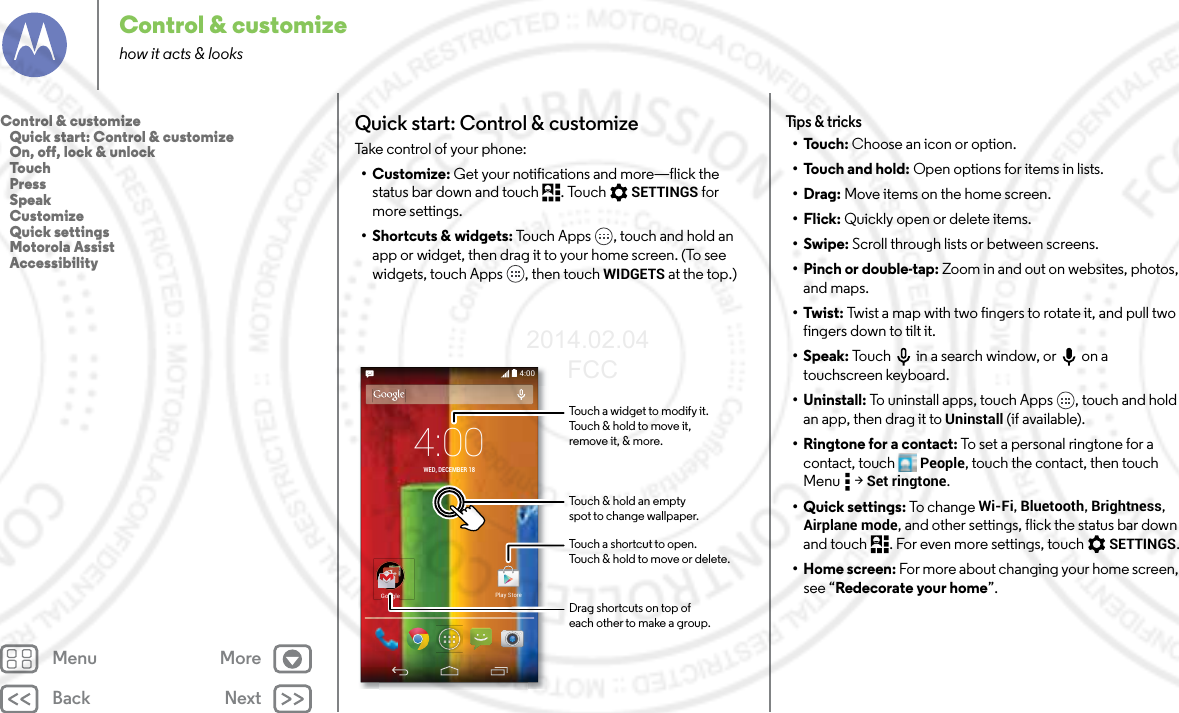 Back NextMenu MoreControl &amp; customizehow it acts &amp; looksQuick start: Control &amp; customizeTake control of your phone:•Customize: Get your notifications and more—flick the status bar down and touch . Touch  SETTINGS for more settings.• Shortcuts &amp; widgets: Touch Apps , touch and hold an app or widget, then drag it to your home screen. (To see widgets, touch Apps , then touch WIDGETS at the top.)4:004:00WED, DECEMBER 18GoogleGooglePlay StoreTouch a shortcut to open.Touch &amp; hold to move or delete.Touch a widget to modify it.Touch &amp; hold to move it,remove it, &amp; more.Touch &amp; hold an emptyspot to change wallpaper.Drag shortcuts on top ofeach other to make a group.Tips &amp; tricks•Touch: Choose an icon or option.•Touch and hold: Open options for items in lists.•Drag: Move items on the home screen.•Flick: Quickly open or delete items.•Swipe: Scroll through lists or between screens.•Pinch or double-tap: Zoom in and out on websites, photos, and maps.•Twist: Twist a map with two fingers to rotate it, and pull two fingers down to tilt it.•Speak: Touch  in a search window, or  on a touchscreen keyboard.• Uninstall: To uninstall apps, touch Apps , touch and hold an app, then drag it to Uninstall (if available).• Ringtone for a contact: To set a personal ringtone for a contact, touch People, touch the contact, then touch Menu  &gt; Set ringtone.•Quick settings: To c h an g e Wi-Fi, Bluetooth, Brightness, Airplane mode, and other settings, flick the status bar down and touch . For even more settings, touch SETTINGS.• Home screen: For more about changing your home screen, see “Redecorate your home”.Control &amp; customize   Quick start: Control &amp; customize   On, off, lock &amp; unlock   Touch   Press   Speak   Customize   Quick settings   Motorola Assist   Accessibility2014.02.04       FCC