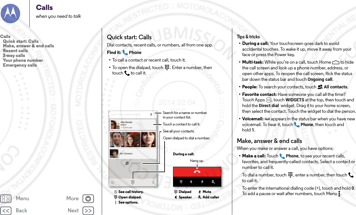 Back NextMenu MoreCallswhen you need to talkQuick start: CallsDial contacts, recent calls, or numbers, all from one app.Find it:  Phone•To call a contact or recent call, touch it.•To open the dialpad, touch  . Enter a number, then touch  to call it.Type a name or phone numberAll contactsAbe BaudoMobile5 mins agoJim SomersAstridDaniel MarySearch for a name or numberin your contact list.During a call:Hang up.Touch a contact to call it.See all your contacts.Open dialpad to dial a number.Open dialpad.See call history.See options.DialpadSpeaker Add callerMuteTips &amp; tricks•During a call: Your touchscreen goes dark to avoid accidental touches. To wake it up, move it away from your face or press the Power key.• Multi-task: While you’re on a call, touch Home  to hide the call screen and look up a phone number, address, or open other apps. To reopen the call screen, flick the status bar down the status bar and touch Ongoing call.• People: To search your contacts, touch  All contacts.• Favorite contact: Have someone you call all the time? Touch Apps , touch WIDGETS at the top, then touch and hold the Direct dial  widget. Drag it to your home screen, then select the contact. Touch the widget to dial the person.•Voicemail: appears in the status bar when you have new voicemail. To hear it, touch  Phone, then touch and hold 1.Make, answer &amp; end callsWhen you make or answer a call, you have options:•Make a call: To u ch Phone, to see your recent calls, favorites, and frequently-called contacts. Select a contact or number to call it.To dial a number, touch  , enter a number, then touch  to call it.To enter the international dialing code (+), touch and hold 0. To add a pause or wait after numbers, touch Menu .Calls   Quick start: Calls   Make, answer &amp; end calls   Recent calls   3-way calls   Your phone number   Emergency calls2014.02.04       FCC