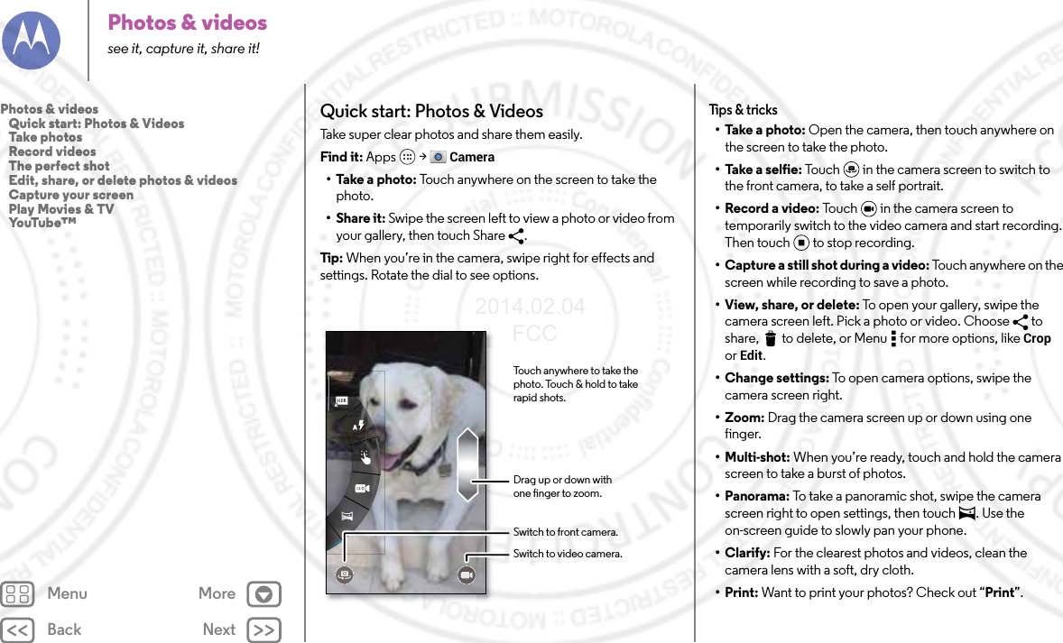 Back NextMenu MorePhotos &amp; videossee it, capture it, share it!Quick start: Photos &amp; VideosTake super clear photos and share them easily.Find it: Apps  &gt; Camera• Take a photo: Touch anywhere on the screen to take the photo.•Share it: Swipe the screen left to view a photo or video from your gallery, then touch Share  . Tip : When you’re in the camera, swipe right for effects and settings. Rotate the dial to see options.Touch anywhere to take the photo. Touch &amp; hold to take rapid shots.Drag up or down withone nger to zoom.Switch to front camera.Switch to video camera.Tips &amp; tricks• Take a photo: Open the camera, then touch anywhere on the screen to take the photo.• Take a selfie: Touch  in the camera screen to switch to the front camera, to take a self portrait.• Record a video: Touch   in the camera screen to temporarily switch to the video camera and start recording. Then touch to stop recording.• Capture a still shot during a video: To uc h  a ny wh e r e  on t h e  screen while recording to save a photo.• View, share, or delete: To open your gallery, swipe the camera screen left. Pick a photo or video. Choose  to share,  to delete, or Menu  for more options, like Crop or Edit.• Change settings: To open camera options, swipe the camera screen right.•Zoom: Drag the camera screen up or down using one finger.• Multi-shot: When you’re ready, touch and hold the camera screen to take a burst of photos.• Panorama: To take a panoramic shot, swipe the camera screen right to open settings, then touch  . Use the on-screen guide to slowly pan your phone.•Clarify: For the clearest photos and videos, clean the camera lens with a soft, dry cloth.•Print: Want to print your photos? Check out “Print”.Photos &amp; videos   Quick start: Photos &amp; Videos   Take photos   Record videos   The perfect shot   Edit, share, or delete photos &amp; videos   Capture your screen   Play Movies &amp; TV   YouTube™2014.02.04       FCC