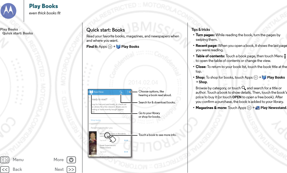Back NextMenu MorePlay Bookseven thick books fitQuick start: BooksRead your favorite books, magazines, and newspapers when and where you want.Find it: Apps  &gt; Play BooksRead NowShop booksShop for free and paid books, or check outMy Library for a few classics. Books you’rereading or have recently bought appearhere.Ready to read?Recommended for youAlice’s Adventures in Wonderla...Lewis CarrollTop book $0.00Great ExpectationsCharles DickensTop book $0.00Pride and Prej diceChoose options, likehearing a book read aloud.Touch a book to see more info.Go to your libraryor shop for books.Search for &amp; download books.Tips &amp; tricks•Turn pages: While reading the book, turn the pages by swiping them.• Recent page: When you open a book, it shows the last page you were reading.•Table of contents: Touch a book page, then touch Menu  to open the table of contents or change the view.•Close: To return to your book list, touch the book title at the top. •Shop: To shop for books, touch Apps  &gt; Play Books &gt;Shop.Browse by category, or touch and search for a title or author. Touch a book to show details. Then, touch the book’s price to buy it (or touch OPEN to open a free book). After you confirm a purchase, the book is added to your library.• Magazines &amp; more: Tou c h A p ps  &gt; Play Newsstand.Play Books   Quick start: Books2014.02.04       FCC