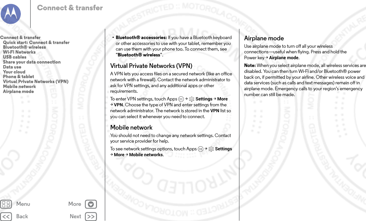 Back NextMenu MoreConnect &amp; transfer• Bluetooth® accessories: If you have a Bluetooth keyboard or other accessories to use with your tablet, remember you can use them with your phone too. To connect them, see “Bluetooth® wireless”.Virtual Private Networks (VPN)A VPN lets you access files on a secured network (like an office network with a firewall). Contact the network administrator to ask for VPN settings, and any additional apps or other requirements.To enter VPN settings, touch Apps  &gt; Settings &gt; More &gt;VPN. Choose the type of VPN and enter settings from the network administrator. The network is stored in the VPN list so you can select it whenever you need to connect.Mobile networkYou should not need to change any network settings. Contact your service provider for help.To see network settings options, touch Apps  &gt; Settings &gt;More &gt; Mobile networks.Airplane modeUse airplane mode to turn off all your wireless connections—useful when flying. Press and hold the Power key &gt; Airplane mode.Note: When you select airplane mode, all wireless services are disabled. You can then turn Wi-Fi and/or Bluetooth® power back on, if permitted by your airline. Other wireless voice and data services (such as calls and text messages) remain off in airplane mode. Emergency calls to your region’s emergency number can still be made.Connect &amp; transfer   Quick start: Connect &amp; transfer   Bluetooth® wireless   Wi-Fi Networks   USB cables   Share your data connection   Data use   Your cloud   Phone &amp; tablet   Virtual Private Networks (VPN)   Mobile network   Airplane mode2014.02.04       FCC