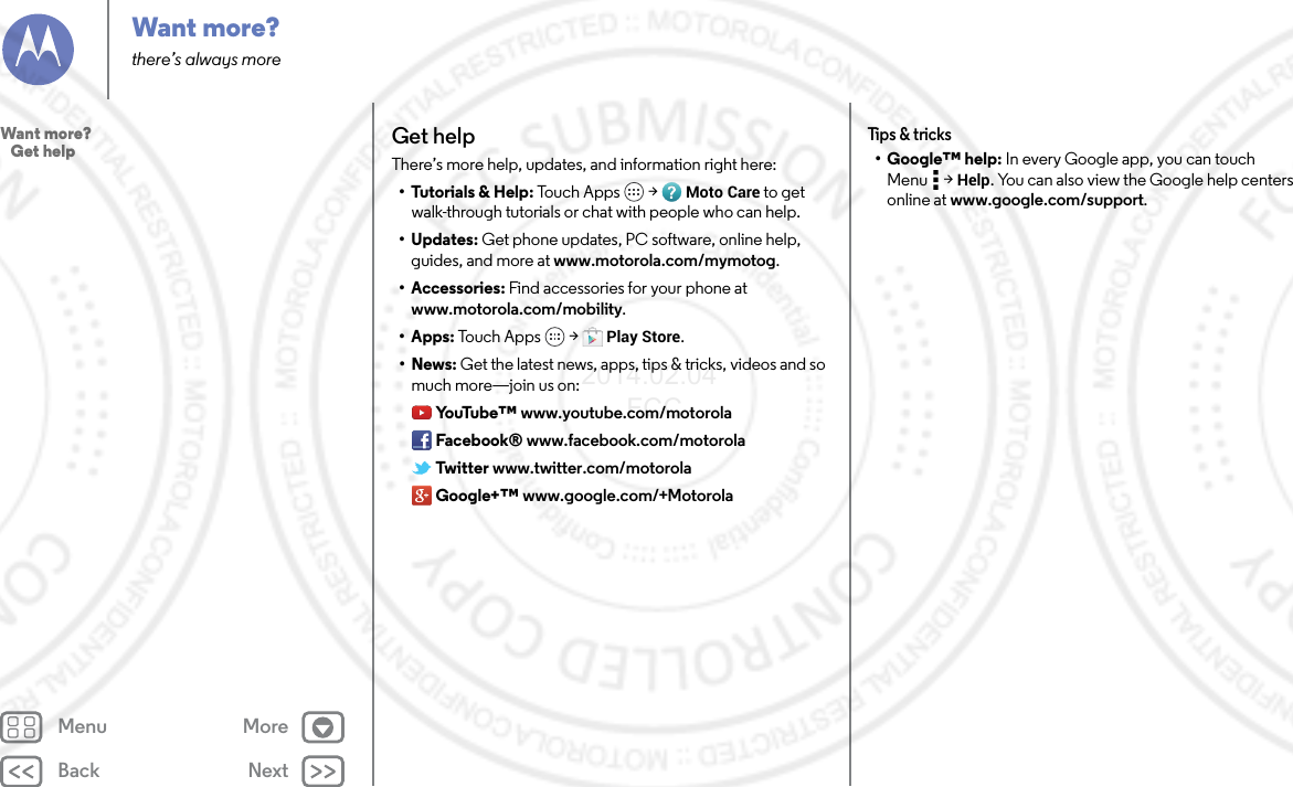 Back NextMenu MoreWant more?there’s always moreGet helpThere’s more help, updates, and information right here:• Tutorials &amp; Help: Tou ch  A pp s  &gt; Moto Care to get walk-through tutorials or chat with people who can help.• Updates: Get phone updates, PC software, online help, guides, and more at www.motorola.com/mymotog.• Accessories: Find accessories for your phone at www.motorola.com/mobility.• Apps: Tou c h  A p p s  &gt; Play Store.•News: Get the latest news, apps, tips &amp; tricks, videos and so much more—join us on:Yo uTu b e ™ www.youtube.com/motorolaFacebook® www.facebook.com/motorolaTwitter www.twitter.com/motorolaGoogle+™ www.google.com/+MotorolaTips &amp; tricks• Google™ help: In every Google app, you can touch Menu  &gt; Help. You can also view the Google help centers online at www.google.com/support.Want more?   Get help2014.02.04       FCC