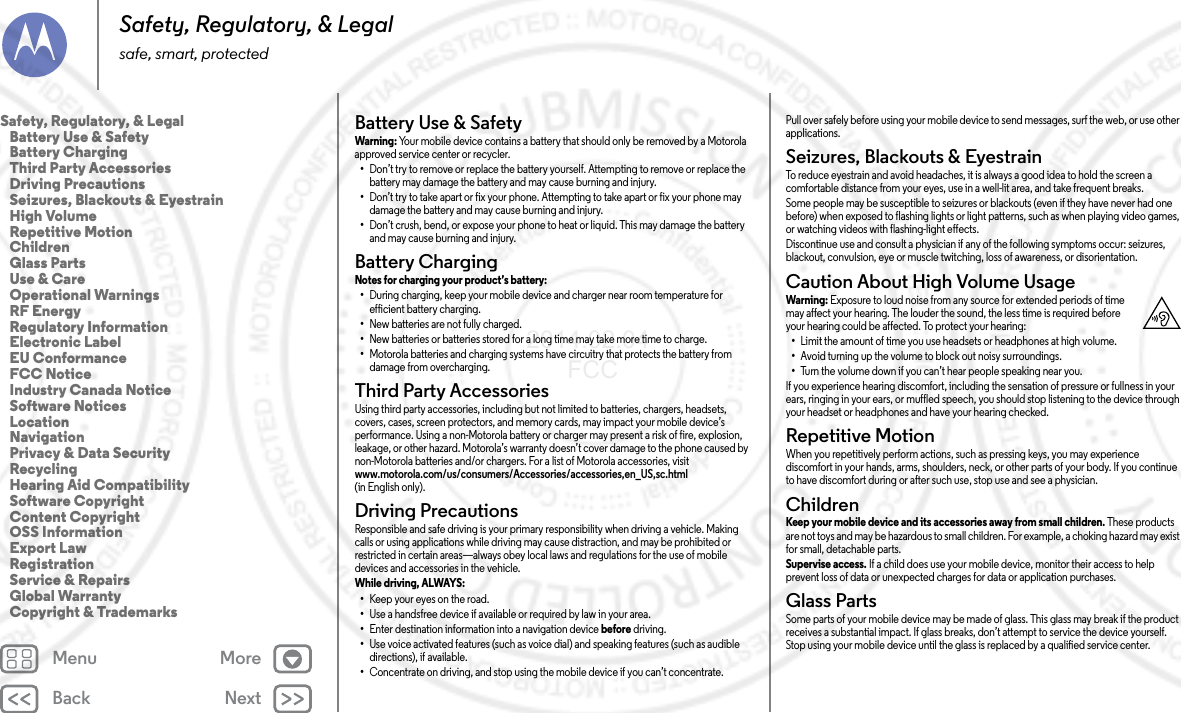 Back NextMenu MoreSafety, Regulatory, &amp; Legalsafe, smart, protectedBattery Use &amp; SafetyBattery Use &amp; SafetyWarning: Your mobile device contains a battery that should only be removed by a Motorola approved service center or recycler.•Don’t try to remove or replace the battery yourself. Attempting to remove or replace the battery may damage the battery and may cause burning and injury.•Don’t try to take apart or fix your phone. Attempting to take apart or fix your phone may damage the battery and may cause burning and injury.•Don’t crush, bend, or expose your phone to heat or liquid. This may damage the battery and may cause burning and injury.Battery ChargingBattery ChargingNotes for charging your product’s battery: •During charging, keep your mobile device and charger near room temperature for efficient battery charging.•New batteries are not fully charged.•New batteries or batteries stored for a long time may take more time to charge.•Motorola batteries and charging systems have circuitry that protects the battery from damage from overcharging.Third Party AccessoriesThird Party AccessoriesUsing third party accessories, including but not limited to batteries, chargers, headsets, covers, cases, screen protectors, and memory cards, may impact your mobile device’s performance. Using a non-Motorola battery or charger may present a risk of fire, explosion, leakage, or other hazard. Motorola’s warranty doesn’t cover damage to the phone caused by non-Motorola batteries and/or chargers. For a list of Motorola accessories, visit www.motorola.com/us/consumers/Accessories/accessories,en_US,sc.html (in English only).Driving PrecautionsDriving Precaut ionsResponsible and safe driving is your primary responsibility when driving a vehicle. Making calls or using applications while driving may cause distraction, and may be prohibited or restricted in certain areas—always obey local laws and regulations for the use of mobile devices and accessories in the vehicle.While driving, ALWAYS: •Keep your eyes on the road.•Use a handsfree device if available or required by law in your area.•Enter destination information into a navigation device before driving.•Use voice activated features (such as voice dial) and speaking features (such as audible directions), if available.•Concentrate on driving, and stop using the mobile device if you can’t concentrate.Pull over safely before using your mobile device to send messages, surf the web, or use other applications.Seizures, Blackouts &amp; EyestrainSeizures, Blackouts &amp; EyestrainTo reduce eyestrain and avoid headaches, it is always a good idea to hold the screen a comfortable distance from your eyes, use in a well-lit area, and take frequent breaks.Some people may be susceptible to seizures or blackouts (even if they have never had one before) when exposed to flashing lights or light patterns, such as when playing video games, or watching videos with flashing-light effects.Discontinue use and consult a physician if any of the following symptoms occur: seizures, blackout, convulsion, eye or muscle twitching, loss of awareness, or disorientation.Caution About High Volume UsageHigh Volu meWarning: Exposure to loud noise from any source for extended periods of time may affect your hearing. The louder the sound, the less time is required before your hearing could be affected. To protect your hearing:•Limit the amount of time you use headsets or headphones at high volume.•Avoid turning up the volume to block out noisy surroundings.•Turn the volume down if you can’t hear people speaking near you.If you experience hearing discomfort, including the sensation of pressure or fullness in your ears, ringing in your ears, or muffled speech, you should stop listening to the device through your headset or headphones and have your hearing checked.Repetitive MotionRepetitive MotionWhen you repetitively perform actions, such as pressing keys, you may experience discomfort in your hands, arms, shoulders, neck, or other parts of your body. If you continue to have discomfort during or after such use, stop use and see a physician.ChildrenChild renKeep your mobile device and its accessories away from small children. These products are not toys and may be hazardous to small children. For example, a choking hazard may exist for small, detachable parts.Supervise access. If a child does use your mobile device, monitor their access to help prevent loss of data or unexpected charges for data or application purchases.Glass PartsGlass PartsSome parts of your mobile device may be made of glass. This glass may break if the product receives a substantial impact. If glass breaks, don’t attempt to service the device yourself. Stop using your mobile device until the glass is replaced by a qualified service center.Safety, Regulatory, &amp; Legal   Battery Use &amp; Safety   Battery Charging   Third Party Accessories   Driving Precautions   Seizures, Blackouts &amp; Eyestrain   High Volume   Repetitive Motion   Children   Glass Parts   Use &amp; Care   Operational Warnings   RF Energy   Regulatory Information   Electronic Label   EU Conformance   FCC Notice   Industry Canada Notice   Software Notices   Location   Navigation   Privacy &amp; Data Security   Recycling   Hearing Aid Compatibility   Software Copyright   Content Copyright   OSS Information   Export Law   Registration   Service &amp; Repairs   Global Warranty   Copyright &amp; Trademarks2014.02.04       FCC