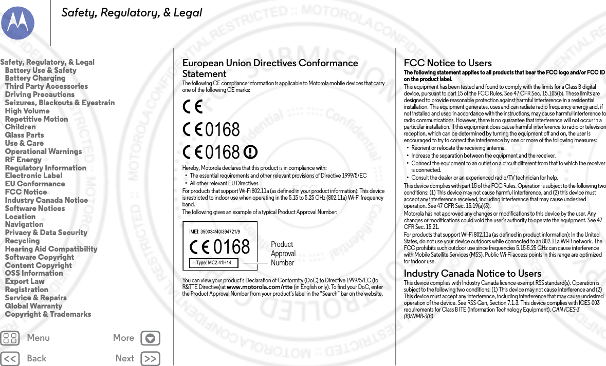 Back NextMenu MoreSafety, Regulatory, &amp; LegalEuropean Union Directives Conformance StatementEU ConformanceThe following CE compliance information is applicable to Motorola mobile devices that carry one of the following CE marks:Hereby, Motorola declares that this product is in compliance with:•The essential requirements and other relevant provisions of Directive 1999/5/EC•All other relevant EU DirectivesFor products that support Wi-Fi 802.11a (as defined in your product information): This device is restricted to indoor use when operating in the 5.15 to 5.25 GHz (802.11a) Wi-Fi frequency band.The following gives an example of a typical Product Approval Number:You can view your product’s Declaration of Conformity (DoC) to Directive 1999/5/EC (to R&amp;TTE Directive) at www.motorola.com/rtte (in English only). To find your DoC, enter the Product Approval Number from your product’s label in the “Search” bar on the website.016801680168 Product Approval NumberFCC Notice to UsersFCC NoticeThe following statement applies to all products that bear the FCC logo and/or FCC ID on the product label. This equipment has been tested and found to comply with the limits for a Class B digital device, pursuant to part 15 of the FCC Rules. See 47 CFR Sec. 15.105(b). These limits are designed to provide reasonable protection against harmful interference in a residential installation. This equipment generates, uses and can radiate radio frequency energy and, if not installed and used in accordance with the instructions, may cause harmful interference to radio communications. However, there is no guarantee that interference will not occur in a particular installation. If this equipment does cause harmful interference to radio or television reception, which can be determined by turning the equipment off and on, the user is encouraged to try to correct the interference by one or more of the following measures:•Reorient or relocate the receiving antenna.•Increase the separation between the equipment and the receiver.•Connect the equipment to an outlet on a circuit different from that to which the receiver is connected.•Consult the dealer or an experienced radio/TV technician for help.This device complies with part 15 of the FCC Rules. Operation is subject to the following two conditions: (1) This device may not cause harmful interference, and (2) this device must accept any interference received, including interference that may cause undesired operation. See 47 CFR Sec. 15.19(a)(3).Motorola has not approved any changes or modifications to this device by the user. Any changes or modifications could void the user’s authority to operate the equipment. See 47 CFR Sec. 15.21.For products that support Wi-Fi 802.11a (as defined in product information): In the United States, do not use your device outdoors while connected to an 802.11a Wi-Fi network. The FCC prohibits such outdoor use since frequencies 5.15-5.25 GHz can cause interference with Mobile Satellite Services (MSS). Public Wi-Fi access points in this range are optimized for indoor use.Industry Canada Notice to UsersIndustry Canada NoticeThis device complies with Industry Canada licence-exempt RSS standard(s). Operation is subject to the following two conditions: (1) This device may not cause interference and (2) This device must accept any interference, including interference that may cause undesired operation of the device. See RSS-Gen, Section 7.1.3. This device complies with ICES-003 requirements for Class B ITE (Information Technology Equipment). CAN ICES-3 (B)/NMB-3(B)Safety, Regulatory, &amp; Legal   Battery Use &amp; Safety   Battery Charging   Third Party Accessories   Driving Precautions   Seizures, Blackouts &amp; Eyestrain   High Volume   Repetitive Motion   Children   Glass Parts   Use &amp; Care   Operational Warnings   RF Energy   Regulatory Information   Electronic Label   EU Conformance   FCC Notice   Industry Canada Notice   Software Notices   Location   Navigation   Privacy &amp; Data Security   Recycling   Hearing Aid Compatibility   Software Copyright   Content Copyright   OSS Information   Export Law   Registration   Service &amp; Repairs   Global Warranty   Copyright &amp; Trademarks2014.02.04      FCC