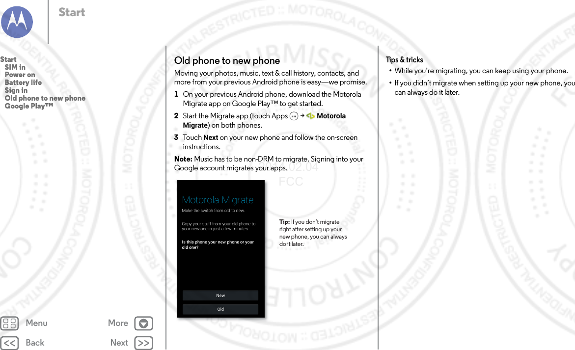 Back NextMenu MoreStartOld phone to new phoneMoving your photos, music, text &amp; call history, contacts, and more from your previous Android phone is easy—we promise.  1On your previous Android phone, download the Motorola Migrate app on Google Play™ to get started.2Start the Migrate app (touch Apps  &gt; Motorola Migrate) on both phones.3To u c h   Next on your new phone and follow the on-screen instructions.Note: Music has to be non-DRM to migrate. Signing into your Google account migrates your apps.NewOldMotorola MigrateMake the switch from old to new.Is this phone your new phone or yourold one?Copy your stuff from your old phone toyour new one in just a few minutes.Tip: If you don’t migrateright after setting up yournew phone, you can alwaysdo it later.Tips &amp; tricks•While you’re migrating, you can keep using your phone.•If you didn’t migrate when setting up your new phone, you can always do it later.Start   SIM in   Power on   Battery life   Sign in   Old phone to new phone   Google Play™2014.02.04       FCC