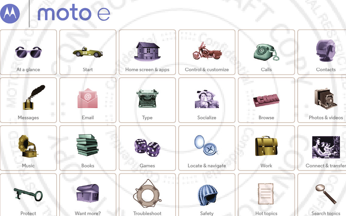 CallsContactsControl &amp; customizeStartHome screen &amp; appsAt a glanceSocializeBrowsePhotos &amp; videosTypeMessagesLocate &amp; navigateProtectWorkConnect &amp; transferBooksHot topicsSearch topicsWant more?TroubleshootMusicGamesSafetyEmailSt t&amp;Pt tMoto  Epick a topic , get what y ou need