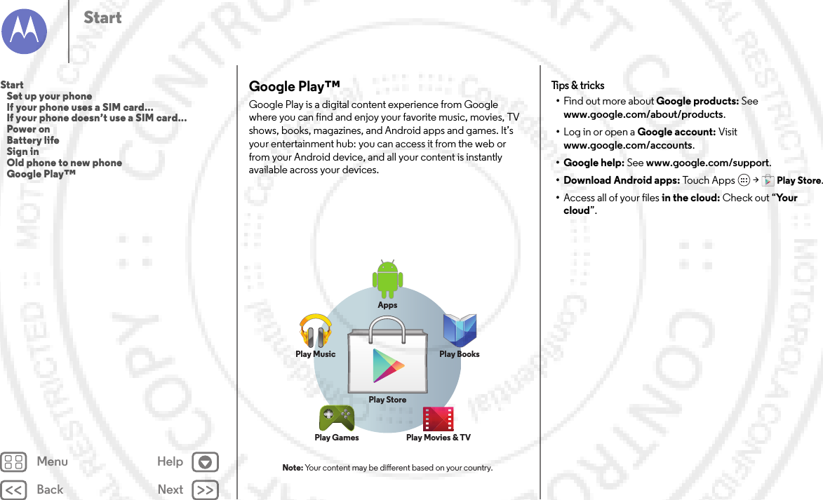 Back NextMenu HelpStartGoogle Play™Google Play is a digital content experience from Google where you can find and enjoy your favorite music, movies, TV shows, books, magazines, and Android apps and games. It’s your entertainment hub: you can access it from the web or from your Android device, and all your content is instantly available across your devices.Note: Your content may be dierent based on your country.AppsPlay MusicPlay StorePlay Games Play Movies &amp; TVPlay BooksTips &amp;  tricks•Find out more about Google products: See www.google.com/about/products.•Log in or open a Google account: Visit www.google.com/accounts.• Google help: See www.google.com/support.• Download Android apps: Touch  A p p s  &gt;Play Store.•Access all of your files in the cloud: Check out “Yo u r  cloud”.Start   Set up your phone   If your phone uses a SIM card...   If your phone doesn’t use a SIM card...   Power on   Battery life   Sign in   Old phone to new phone   Google Play™