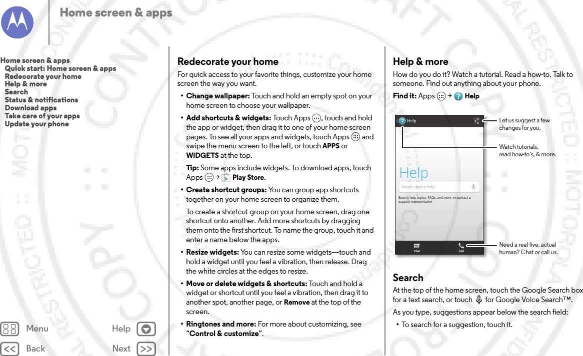 Back NextMenu HelpHome screen &amp; appsRedecorate your homeFor quick access to your favorite things, customize your home screen the way you want.• Change wallpaper: Touch and hold an empty spot on your home screen to choose your wallpaper.• Add shortcuts &amp; widgets: Touch Apps , touch and hold the app or widget, then drag it to one of your home screen pages. To see all your apps and widgets, touch Apps  and swipe the menu screen to the left, or touch APPS or WIDGETS at the top.Tip: Some apps include widgets. To download apps, touch Apps  &gt;Play Store.•Create shortcut groups: You can group app shortcuts together on your home screen to organize them.To create a shortcut group on your home screen, drag one shortcut onto another. Add more shortcuts by dragging them onto the first shortcut. To name the group, touch it and enter a name below the apps.• Resize widgets: You can resize some widgets—touch and hold a widget until you feel a vibration, then release. Drag the white circles at the edges to resize.• Move or delete widgets &amp; shortcuts: Touch and hold a widget or shortcut until you feel a vibration, then drag it to another spot, another page, or Remove at the top of the screen.•Ringtones and more: For more about customizing, see “Control &amp; customize”.Help &amp; moreHow do you do it? Watch a tutorial. Read a how-to. Talk to someone. Find out anything about your phone.Find it: Apps  &gt;HelpSearchAt the top of the home screen, touch the Google Search box for a text search, or touch for Google Voice Search™.As you type, suggestions appear below the search field:•To search for a suggestion, touch it.Search help topics, FAQs, and more-or contact a support representative.HelpHelpSearch device helpChat CallWatch tutorials,read how-to’s, &amp; more.Let us suggest a fewchanges for you.Need a real-live, actualhuman? Chat or call us.Home screen &amp; apps   Quick start: Home screen &amp; apps   Redecorate your home   Help &amp; more   Search   Status &amp; notifications   Download apps   Take care of your apps   Update your phone