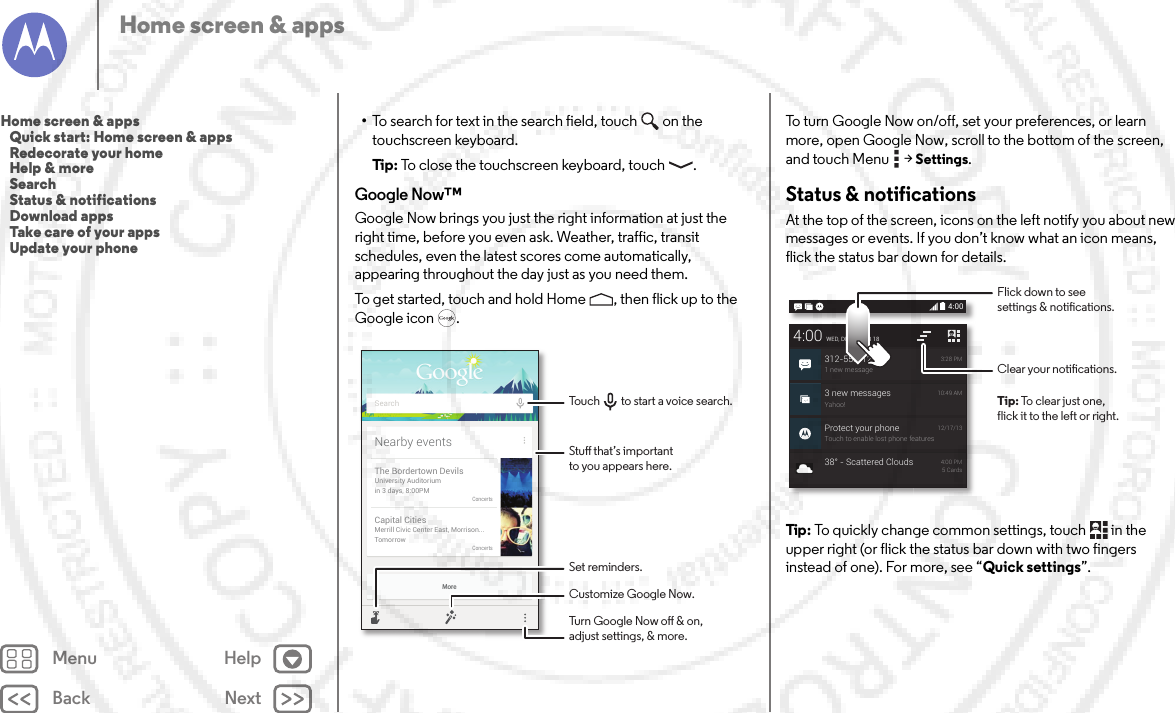 Back NextMenu HelpHome screen &amp; apps•To search for text in the search field, touch  on the touchscreen keyboard.Tip: To close the touchscreen keyboard, touch .Google Now™Google Now brings you just the right information at just the right time, before you even ask. Weather, traffic, transit schedules, even the latest scores come automatically, appearing throughout the day just as you need them.To get started, touch and hold Home , then flick up to the Google icon .MoreNearby eventsThe Bordertown DevilsUniversity Auditoriumin 3 days, 8:00PMConcertsCapital CitiesMerrill Civic Center East, Morrison...TomorrowConcertsSearchStu that’s importantto you appears here.Customize Google Now.Turn Google Now o &amp; on,adjust settings, &amp; more.Set reminders.Touch         to start a voice search.To turn Google Now on/off, set your preferences, or learn more, open Google Now, scroll to the bottom of the screen, and touch Menu  &gt;Settings.Status &amp; notificationsAt the top of the screen, icons on the left notify you about new messages or events. If you don’t know what an icon means, flick the status bar down for details.Tip: To quickly change common settings, touch  in the upper right (or flick the status bar down with two fingers instead of one). For more, see “Quick settings”.4:003 new messagesYahoo!10:49 AMProtect your phoneTouch to enable lost phone features12/17/134:00WED, DECEMBER 18312-555-12341 new message3:28 PM38° - Scattered Clouds 4:00 PM5 CardsClear your notications.Flick down to seesettings &amp; notications.Tip: To clear just one,flick it to the left or right.Home screen &amp; apps   Quick start: Home screen &amp; apps   Redecorate your home   Help &amp; more   Search   Status &amp; notifications   Download apps   Take care of your apps   Update your phone