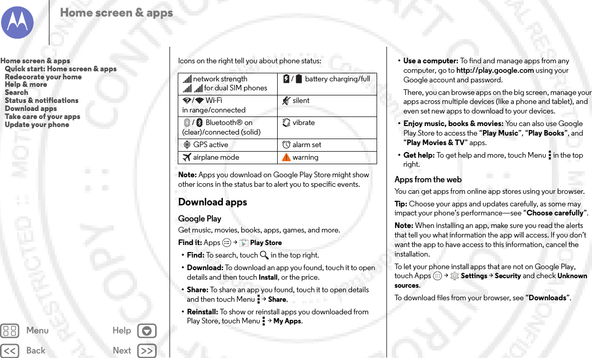 Back NextMenu HelpHome screen &amp; appsIcons on the right tell you about phone status:Note: Apps you download on Google Play Store might show other icons in the status bar to alert you to specific events.Download appsGoogle PlayGet music, movies, books, apps, games, and more.Find it: Apps  &gt;Play Store•Find: To search, touch in the top right.•Download: To download an app you found, touch it to open details and then touch Install, or the price.•Share: To share an app you found, touch it to open details and then touch Menu  &gt;Share.• Reinstall: To show or reinstall apps you downloaded from Play Store, touch Menu  &gt;My Apps.network strengthfor dual SIM phones/ battery charging/full/Wi-Fi in range/connectedsilent/Bluetooth® on (clear)/connected (solid)vibrateGPS active alarm setairplane mode warning•Use a computer: To find and manage apps from any computer, go to http://play.google.com using your Google account and password.There, you can browse apps on the big screen, manage your apps across multiple devices (like a phone and tablet), and even set new apps to download to your devices.• Enjoy music, books &amp; movies: Yo u  c a n  a l s o  u s e  Go o g l e  Play Store to access the “Play Music”, “Play Books”, and “Play Movies &amp; TV” apps.• Get help: To get help and more, touch Menu  in the top right.Apps from the webYou can get apps from online app stores using your browser.Tip: Choose your apps and updates carefully, as some may impact your phone’s performance—see “Choose carefully”.Note: When installing an app, make sure you read the alerts that tell you what information the app will access. If you don’t want the app to have access to this information, cancel the installation.To let your phone install apps that are not on Google Play, touch Apps  &gt;Settings &gt;Security and check Unknown sources.To download files from your browser, see “Downloads”.Home screen &amp; apps   Quick start: Home screen &amp; apps   Redecorate your home   Help &amp; more   Search   Status &amp; notifications   Download apps   Take care of your apps   Update your phone