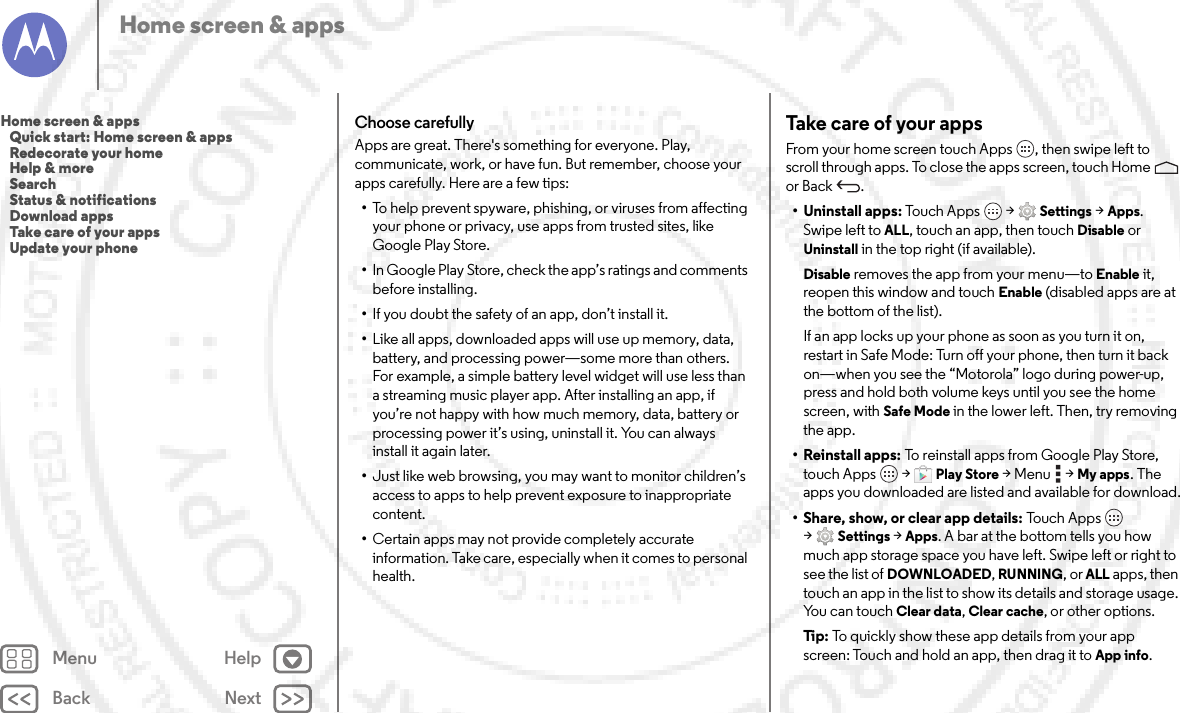 Back NextMenu HelpHome screen &amp; appsChoose carefullyApps are great. There&apos;s something for everyone. Play, communicate, work, or have fun. But remember, choose your apps carefully. Here are a few tips:•To help prevent spyware, phishing, or viruses from affecting your phone or privacy, use apps from trusted sites, like Google Play Store.•In Google Play Store, check the app’s ratings and comments before installing.•If you doubt the safety of an app, don’t install it.•Like all apps, downloaded apps will use up memory, data, battery, and processing power—some more than others. For example, a simple battery level widget will use less than a streaming music player app. After installing an app, if you’re not happy with how much memory, data, battery or processing power it’s using, uninstall it. You can always install it again later.•Just like web browsing, you may want to monitor children’s access to apps to help prevent exposure to inappropriate content.•Certain apps may not provide completely accurate information. Take care, especially when it comes to personal health.Take care of your appsFrom your home screen touch Apps , then swipe left to scroll through apps. To close the apps screen, touch Home  or Back .• Uninstall apps: Touch  A pps  &gt;Settings &gt;Apps. Swipe left toALL, touch an app, then touch Disable or Uninstall in the top right (if available).Disable removes the app from your menu—to Enable it, reopen this window and touch Enable (disabled apps are at the bottom of the list).If an app locks up your phone as soon as you turn it on, restart in Safe Mode: Turn off your phone, then turn it back on—when you see the “Motorola” logo during power-up, press and hold both volume keys until you see the home screen, with Safe Mode in the lower left. Then, try removing the app.• Reinstall apps: To reinstall apps from Google Play Store, touch Apps  &gt;Play Store &gt;Menu  &gt;My apps. The apps you downloaded are listed and available for download.• Share, show, or clear app details: To u ch App s  &gt;Settings &gt;Apps. A bar at the bottom tells you how much app storage space you have left. Swipe left or right to see the list of DOWNLOADED, RUNNING, or ALL apps, then touch an app in the list to show its details and storage usage. You can touch Clear data, Clear cache, or other options.Ti p:   To quickly show these app details from your app screen: Touch and hold an app, then drag it toApp info.Home screen &amp; apps   Quick start: Home screen &amp; apps   Redecorate your home   Help &amp; more   Search   Status &amp; notifications   Download apps   Take care of your apps   Update your phone