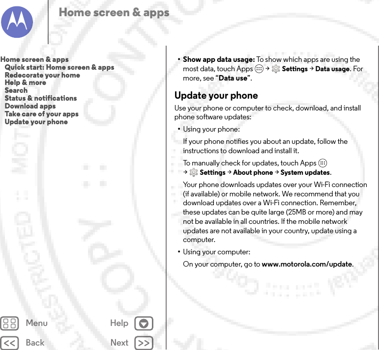 Back NextMenu HelpHome screen &amp; apps•Show app data usage: To show which apps are using the most data, touch Apps  &gt;Settings &gt;Data usage. For more, see “Data use”.Update your phoneUse your phone or computer to check, download, and install phone software updates:•Using your phone:If your phone notifies you about an update, follow the instructions to download and install it.To manually check for updates, touch Apps  &gt;Settings &gt;About phone &gt;System updates.Your phone downloads updates over your Wi-Fi connection (if available) or mobile network. We recommend that you download updates over a Wi-Fi connection. Remember, these updates can be quite large (25MB or more) and may not be available in all countries. If the mobile network updates are not available in your country, update using a computer.•Using your computer:On your computer, go to www.motorola.com/update.Home screen &amp; apps   Quick start: Home screen &amp; apps   Redecorate your home   Help &amp; more   Search   Status &amp; notifications   Download apps   Take care of your apps   Update your phone