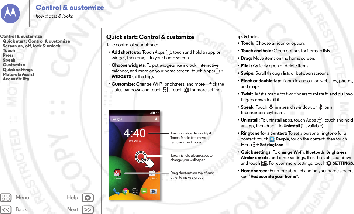 Back NextMenu HelpControl &amp; customizehow it acts &amp; looksQuick start: Control &amp; customizeTake control of your phone:• Add shortcuts: Touch Apps , touch and hold an app or widget, then drag it to your home screen. • Choose widgets: To put widgets like a clock, interactive calendar, and more on your home screen, touch Apps  &gt; WIDGETS (at the top).•Customize: Change Wi-Fi, brightness, and more—flick the status bar down and touch . Touch  for more settings.4:404:40WED, APRIL 30GoogleGooglePlay StoreTouch a widget to modify it. Touch &amp; hold it to move it, remove it, and more.Drag shortcuts on top of each other to make a group.Touch &amp; hold a blank spot to change your wallpaper.Tips &amp;  tricks•Touch: Choose an icon or option.• Touch and hold: Open options for items in lists.•Drag: Move items on the home screen.•Flick: Quickly open or delete items.•Swipe: Scroll through lists or between screens.• Pinch or double-tap: Zoom in and out on websites, photos, and maps.•Twist: Twist a map with two fingers to rotate it, and pull two fingers down to tilt it.•Speak: Touch  in a search window, or  on a touchscreen keyboard.• Uninstall: To uninstall apps, touch Apps , touch and hold an app, then drag it to Uninstall (if available).•Ringtone for a contact: To set a personal ringtone for a contact, touchPeople, touch the contact, then touch Menu  &gt;Set ringtone.• Quick settings: To c hange  Wi-Fi, Bluetooth, Brightness, Airplane mode, and other settings, flick the status bar down and touch . For even more settings, touchSETTINGS.•Home screen: For more about changing your home screen, see “Redecorate your home”.Control &amp; customize   Quick start: Control &amp; customize   Screen on, off, lock &amp; unlock   Touch   Press   Speak   Customize   Quick settings   Motorola Assist   Accessibility