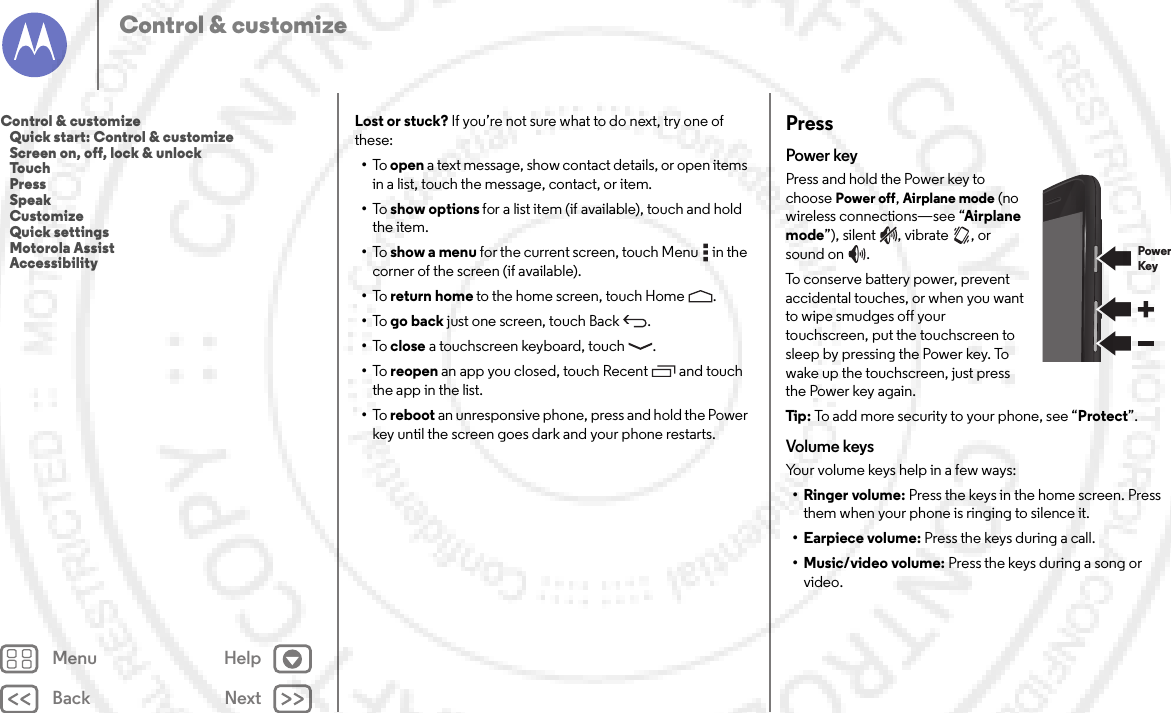 Back NextMenu HelpControl &amp; customizeLost or stuck? If you’re not sure what to do next, try one of these:•To   open a text message, show contact details, or open items in a list, touch the message, contact, or item.•To   show options for a list item (if available), touch and hold the item.•To   show a menu for the current screen, touch Menu  in the corner of the screen (if available).•To   return home to the home screen, touch Home .•To   go back just one screen, touch Back .•To   close a touchscreen keyboard, touch .•To   reopen an app you closed, touch Recent  and touch the app in the list.•To   reboot an unresponsive phone, press and hold the Power key until the screen goes dark and your phone restarts.PressPower keyPress and hold the Power key to choose Power off, Airplane mode (no wireless connections—see “Airplane mode”), silent , vibrate , or sound on .To conserve battery power, prevent accidental touches, or when you want to wipe smudges off your touchscreen, put the touchscreen to sleep by pressing the Power key. To wake up the touchscreen, just press the Power key again.Tip: To add more security to your phone, see “Protect”.Volume keysYour volume keys help in a few ways:•Ringer volume: Press the keys in the home screen. Press them when your phone is ringing to silence it.• Earpiece volume: Press the keys during a call.• Music/video volume: Press the keys during a song or video.PowerKeyControl &amp; customize   Quick start: Control &amp; customize   Screen on, off, lock &amp; unlock   Touch   Press   Speak   Customize   Quick settings   Motorola Assist   Accessibility