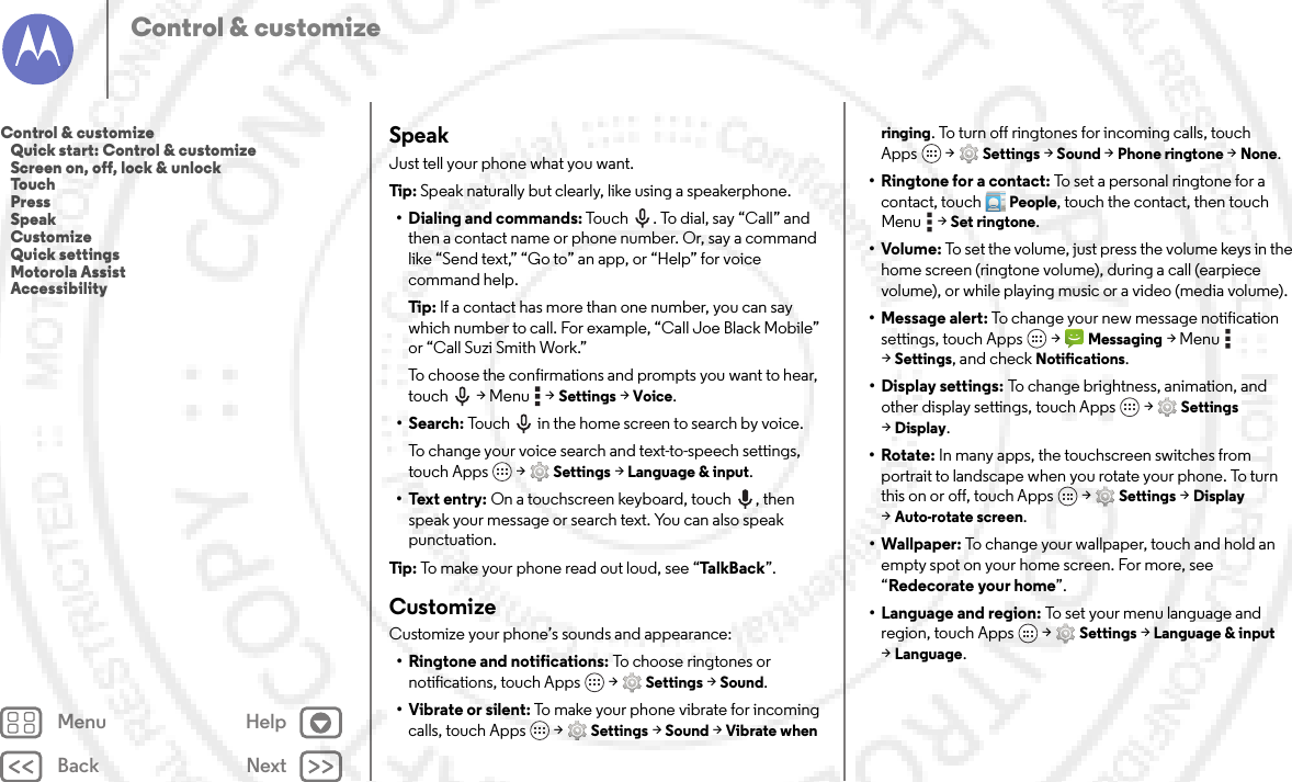 Back NextMenu HelpControl &amp; customizeSpeakJust tell your phone what you want.Tip: Speak naturally but clearly, like using a speakerphone.• Dialing and commands: Touch . To dial, say “Call” and then a contact name or phone number. Or, say a command like “Send text,” “Go to” an app, or “Help” for voice command help.Tip: If a contact has more than one number, you can say which number to call. For example, “Call Joe Black Mobile” or “Call Suzi Smith Work.”To choose the confirmations and prompts you want to hear, touch  &gt; Menu  &gt;Settings &gt;Voice.•Search: Touch  in the home screen to search by voice.To change your voice search and text-to-speech settings, touch Apps  &gt;Settings &gt;Language &amp; input.• Text entry: On a touchscreen keyboard, touch , then speak your message or search text. You can also speak punctuation.Tip: To make your phone read out loud, see “Ta l kB a c k ”.CustomizeCustomize your phone’s sounds and appearance:• Ringtone and notifications: To choose ringtones or notifications, touch Apps  &gt;Settings &gt;Sound.• Vibrate or silent: To make your phone vibrate for incoming calls, touch Apps  &gt;Settings &gt;Sound &gt;Vibrate when ringing. To turn off ringtones for incoming calls, touch Apps  &gt;Settings &gt;Sound &gt;Phone ringtone &gt;None.•Ringtone for a contact: To set a personal ringtone for a contact, touchPeople, touch the contact, then touch Menu  &gt;Set ringtone.•Volume: To set the volume, just press the volume keys in the home screen (ringtone volume), during a call (earpiece volume), or while playing music or a video (media volume).• Message alert: To change your new message notification settings, touch Apps  &gt;Messaging &gt;Menu  &gt;Settings, and check Notifications.• Display settings: To change brightness, animation, and other display settings, touch Apps  &gt;Settings &gt;Display.•Rotate: In many apps, the touchscreen switches from portrait to landscape when you rotate your phone. To turn this on or off, touch Apps  &gt;Settings &gt;Display &gt;Auto-rotate screen.• Wallpaper: To change your wallpaper, touch and hold an empty spot on your home screen. For more, see “Redecorate your home”.• Language and region: To set your menu language and region, touch Apps  &gt;Settings &gt;Language &amp; input &gt;Language.Control &amp; customize   Quick start: Control &amp; customize   Screen on, off, lock &amp; unlock   Touch   Press   Speak   Customize   Quick settings   Motorola Assist   Accessibility