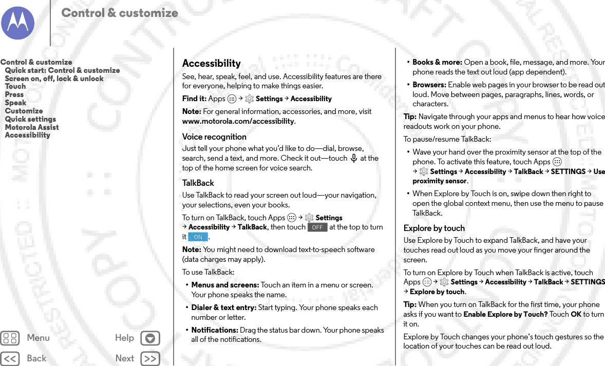 Back NextMenu HelpControl &amp; customizeAccessibilitySee, hear, speak, feel, and use. Accessibility features are there for everyone, helping to make things easier.Find it: Apps  &gt;Settings &gt;AccessibilityNote: For general information, accessories, and more, visit www.motorola.com/accessibility.Voice recognitionJust tell your phone what you’d like to do—dial, browse, search, send a text, and more. Check it out—touch  at the top of the home screen for voice search. Ta l kB a c kUse TalkBack to read your screen out loud—your navigation, your selections, even your books.To turn on TalkBack, touch Apps  &gt;Settings &gt;Accessibility &gt;TalkBack, then touch  at the top to turn it .Note: You might need to download text-to-speech software (data charges may apply).To us e  Ta lkB ack:• Menus and screens: Touch an item in a menu or screen. Your phone speaks the name.• Dialer &amp; text entry: Start typing. Your phone speaks each number or letter.• Notifications: Drag the status bar down. Your phone speaks all of the notifications.OFFON•Books &amp; more: Open a book, file, message, and more. Your phone reads the text out loud (app dependent).•Browsers: Enable web pages in your browser to be read out loud. Move between pages, paragraphs, lines, words, or characters.Tip: Navigate through your apps and menus to hear how voice readouts work on your phone.To pa u s e /re s u m e  Ta lkBac k :•Wave your hand over the proximity sensor at the top of the phone. To activate this feature, touch Apps  &gt;Settings &gt;Accessibility &gt;TalkBack &gt;SETTINGS &gt;Use proximity sensor.•When Explore by Touch is on, swipe down then right to open the global context menu, then use the menu to pause Ta l k B a c k .Explore by touchUse Explore by Touch to expand TalkBack, and have your touches read out loud as you move your finger around the screen.To turn on Explore by Touch when TalkBack is active, touch Apps  &gt;Settings &gt;Accessibility &gt;TalkBack &gt;SETTINGS &gt;Explore by touch.Tip: When you turn on TalkBack for the first time, your phone asks if you want to Enable Explore by Touch? To u c h  OK to turn it on.Explore by Touch changes your phone’s touch gestures so the location of your touches can be read out loud.Control &amp; customize   Quick start: Control &amp; customize   Screen on, off, lock &amp; unlock   Touch   Press   Speak   Customize   Quick settings   Motorola Assist   Accessibility