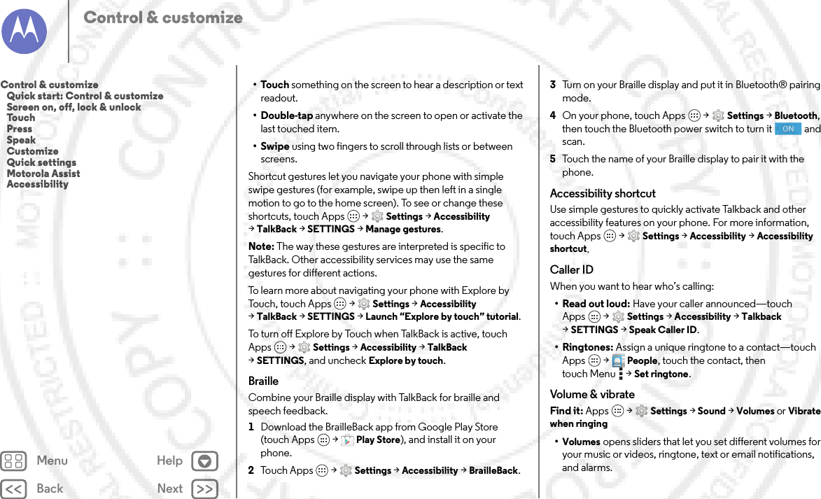 Back NextMenu HelpControl &amp; customize•Touch something on the screen to hear a description or text readout.•Double-tap anywhere on the screen to open or activate the last touched item.•Swipe using two fingers to scroll through lists or between screens.Shortcut gestures let you navigate your phone with simple swipe gestures (for example, swipe up then left in a single motion to go to the home screen). To see or change these shortcuts, touch Apps  &gt;Settings &gt;Accessibility &gt;TalkBack &gt;SETTINGS &gt;Manage gestures.Note: The way these gestures are interpreted is specific to TalkBack. Other accessibility services may use the same gestures for different actions.To learn more about navigating your phone with Explore by Touch, touch Apps  &gt;Settings &gt;Accessibility &gt;TalkBack &gt;SETTINGS &gt;Launch “Explore by touch” tutorial.To  tu r n  o f f  E x p l ore  by  Touch  w h e n  Ta l k B a ck is act ive, touc h  Apps  &gt;Settings &gt;Accessibility &gt;TalkBack &gt;SETTINGS, and uncheck Explore by touch.BrailleCombine your Braille display with TalkBack for braille and speech feedback. 1Download the BrailleBack app from Google Play Store (touch Apps  &gt;Play Store), and install it on your phone.2Touch Apps  &gt;Settings &gt;Accessibility &gt;BrailleBack.3Turn on your Braille display and put it in Bluetooth® pairing mode.4On your phone, touch Apps  &gt;Settings &gt;Bluetooth, then touch the Bluetooth power switch to turn it  and scan.5Touch the name of your Braille display to pair it with the phone.Accessibility shortcutUse simple gestures to quickly activate Talkback and other accessibility features on your phone. For more information, touch Apps  &gt;Settings &gt;Accessibility &gt;Accessibility shortcut.Caller IDWhen you want to hear who’s calling:•Read out loud: Have your caller announced—touch Apps  &gt;Settings &gt;Accessibility &gt;Talkback &gt;SETTINGS &gt;Speak Caller ID.•Ringtones: Assign a unique ringtone to a contact—touch Apps  &gt; People, touch the contact, then touch Menu  &gt;Set ringtone.Volume &amp; vibrateFind it: Apps  &gt;Settings &gt; Sound &gt; Volumes or Vibrate when ringing•Volumes opens sliders that let you set different volumes for your music or videos, ringtone, text or email notifications, and alarms.ONControl &amp; customize   Quick start: Control &amp; customize   Screen on, off, lock &amp; unlock   Touch   Press   Speak   Customize   Quick settings   Motorola Assist   Accessibility