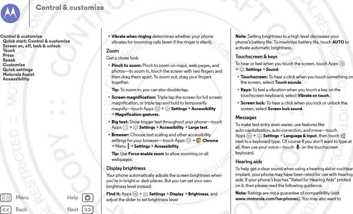 Back NextMenu HelpControl &amp; customize•Vibrate when ringing determines whether your phone vibrates for incoming calls (even if the ringer is silent).ZoomGet a closer look.•Pinch to zoom: Pinch to zoom on maps, web pages, and photos—to zoom in, touch the screen with two fingers and then drag them apart. To zoom out, drag your fingers together.Tip: To zoom in, you can also double-tap.• Screen magnification: Triple tap the screen for full screen magnification, or triple tap and hold to temporarily magnify—touch Apps  &gt;Settings &gt;Accessibility &gt;Magnification gestures.•Big text: Show bigger text throughout your phone—touch Apps  &gt;Settings &gt;Accessibility &gt;Large text.•Browser: Choose text scaling and other accessibility settings for your browser—touch Apps  &gt;Chrome &gt;Menu  &gt;Settings &gt;Accessibility.Tip: Use Force enable zoom to allow zooming on all webpages.Display brightnessYour phone automatically adjusts the screen brightness when you’re in bright or dark places. But you can set your own brightness level instead:Find it: Apps  &gt;Settings&gt; Display &gt;Brightness, and adjust the slider to set brightness levelNote: Setting brightness to a high level decreases your phone’s battery life. To maximize battery life, touch AUTO to activate automatic brightness.To u ch sc r e e n &amp; keysTo hear or feel when you touch the screen, touch Apps  &gt;Settings&gt; Sound:•Touchscreen: To hear a click when you touch something on the screen, select Touch sounds.•Keys: To feel a vibration when you touch a key on the touchscreen keyboard, select Vibrate on touch.• Screen lock: To hear a click when you lock or unlock the screen, select Screen lock sound.MessagesTo make text entry even easier, use features like auto-capitalization, auto-correction, and more—touch Apps  &gt;Settings &gt;Language &amp; input, then touch  next to a keyboard type. Of course if you don’t want to type at all, then use your voice—touch on the touchscreen keyboard.Hearing aidsTo help get a clear sound when using a hearing aid or cochlear implant, your phone may have been rated for use with hearing aids. If your phone’s box has “Rated for Hearing Aids” printed on it, then please read the following guidance.Note: Ratings are not a guarantee of compatibility (visit www.motorola.com/hacphones). You may also want to Control &amp; customize   Quick start: Control &amp; customize   Screen on, off, lock &amp; unlock   Touch   Press   Speak   Customize   Quick settings   Motorola Assist   Accessibility