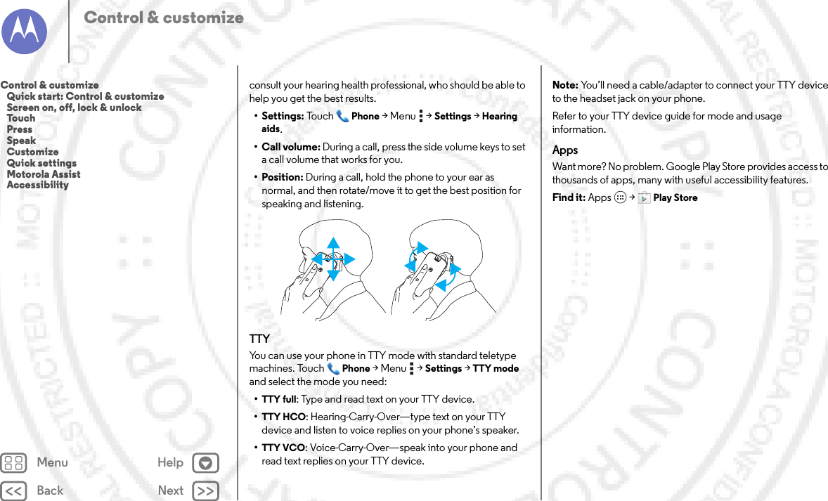 Back NextMenu HelpControl &amp; customizeconsult your hearing health professional, who should be able to help you get the best results.• Settings: TouchPhone &gt;Menu  &gt;Settings &gt;Hearing aids.• Call volume: During a call, press the side volume keys to set a call volume that works for you.• Position: During a call, hold the phone to your ear as normal, and then rotate/move it to get the best position for speaking and listening.TTYYou can use your phone in TTY mode with standard teletype machines. TouchPhone &gt;Menu  &gt;Settings &gt;TTY mode and select the mode you need:•TTY full: Type and read text on your TTY device.•TTY HCO: Hearing-Carry-Over—type text on your TTY device and listen to voice replies on your phone’s speaker.•TTY VCO: Voice-Carry-Over—speak into your phone and read text replies on your TTY device.Note: You’ll need a cable/adapter to connect your TTY device to the headset jack on your phone.Refer to your TTY device guide for mode and usage information.AppsWant more? No problem. Google Play Store provides access to thousands of apps, many with useful accessibility features.Find it: Apps  &gt;Play StoreControl &amp; customize   Quick start: Control &amp; customize   Screen on, off, lock &amp; unlock   Touch   Press   Speak   Customize   Quick settings   Motorola Assist   Accessibility