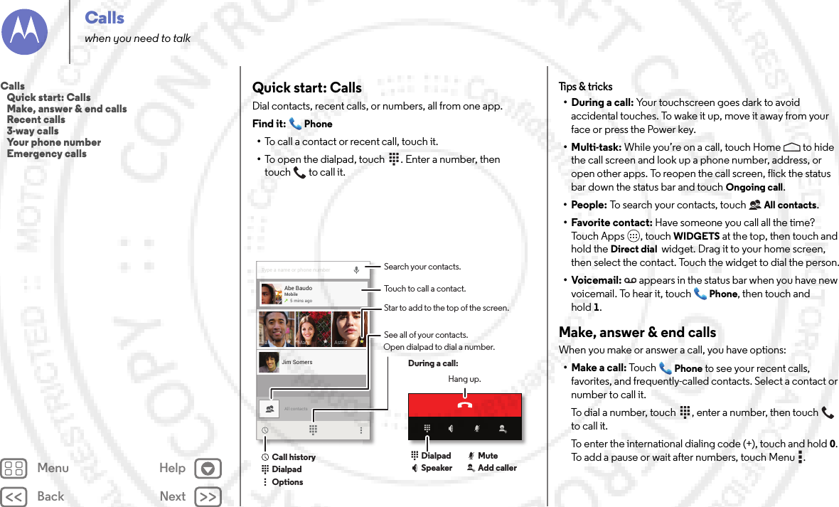 Back NextMenu HelpCallswhen you need to talkQuick start: CallsDial contacts, recent calls, or numbers, all from one app.Find it: Phone•To call a contact or recent call, touch it.•To open the dialpad, touch  . Enter a number, then touch  to call it.Type a name or phone numberAll contactsAbe BaudoMobile5 mins agoJim SomersAstridDaniel MarySearch your contacts.During a call:Hang up.Touch to call a contact.See all of your contacts.Open dialpad to dial a number.DialpadCall historyOptionsDialpadSpeaker Add callerMuteStar to add to the top of the screen.Tips &amp;  tricks• During a call: Your touchscreen goes dark to avoid accidental touches. To wake it up, move it away from your face or press the Power key.•Multi-task: While you’re on a call, touch Home  to hide the call screen and look up a phone number, address, or open other apps. To reopen the call screen, flick the status bar down the status bar and touch Ongoing call.•People: To search your contacts, touch All contacts.• Favorite contact: Have someone you call all the time? Tou c h  A p p s , to uch WIDGETS at the top, then touch and hold the Direct dial  widget. Drag it to your home screen, then select the contact. Touch the widget to dial the person.•Voicemail: appears in the status bar when you have new voicemail. To hear it, touch Phone, then touch and hold1.Make, answer &amp; end callsWhen you make or answer a call, you have options:• Make a call: Touc hPhone to see your recent calls, favorites, and frequently-called contacts. Select a contact or number to call it.To dial a number, touch  , enter a number, then touch  to call it.To enter the international dialing code (+), touch and hold0. To add a pause or wait after numbers, touch Menu .Calls   Quick start: Calls   Make, answer &amp; end calls   Recent calls   3-way calls   Your phone number   Emergency calls