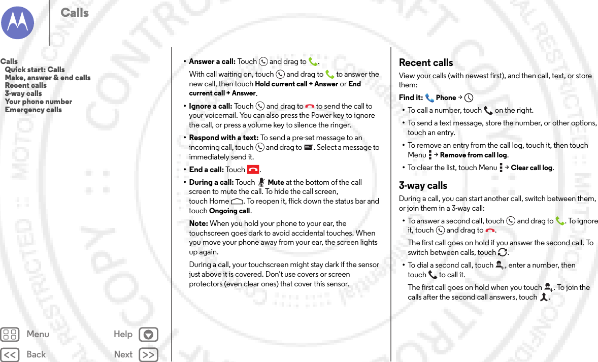 Back NextMenu HelpCalls• Answer a call: Touch an d drag to .With call waiting on, touch and drag to  to answer the new call, then touch Hold current call + Answer or End current call + Answer. • Ignore a call: Touch and drag to  to send the call to your voicemail. You can also press the Power key to ignore the call, or press a volume key to silence the ringer.• Respond with a text: To send a pre-set message to an incoming call, touch  and drag to . Select a message to immediately send it.• End a call: To u c h .• During a call: TouchMute at the bottom of the call screen to mute the call. To hide the call screen, touch Home . To reopen it, flick down the status bar and touch Ongoing call.Note: When you hold your phone to your ear, the touchscreen goes dark to avoid accidental touches. When you move your phone away from your ear, the screen lights up again.During a call, your touchscreen might stay dark if the sensor just above it is covered. Don&apos;t use covers or screen protectors (even clear ones) that cover this sensor.Recent callsView your calls (with newest first), and then call, text, or store them:Find it: Phone &gt;•To call a number, touch on the right.•To send a text message, store the number, or other options, touch an entry.•To remove an entry from the call log, touch it, then touch Menu  &gt;Remove from call log.•To clear the list, touch Menu  &gt;Clear call log.3-way callsDuring a call, you can start another call, switch between them, or join them in a 3-way call:•To answer a second call, touch and drag to . To ignore it, touch and drag to .The first call goes on hold if you answer the second call. To switch between calls, touch  .•To dial a second call, touch , enter a number, then touch  to call it.The first call goes on hold when you touch . To join the calls after the second call answers, touch  .Calls   Quick start: Calls   Make, answer &amp; end calls   Recent calls   3-way calls   Your phone number   Emergency calls