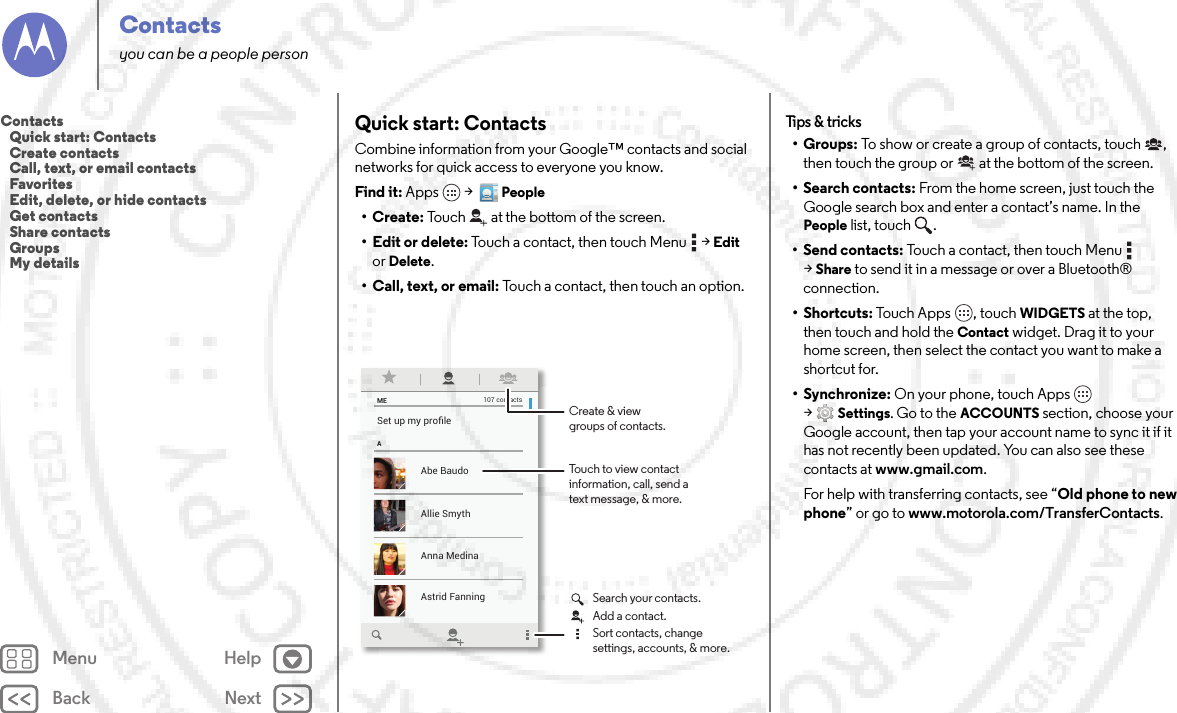 Back NextMenu HelpContactsyou can be a people personQuick start: ContactsCombine information from your Google™ contacts and social networks for quick access to everyone you know.Find it: Apps  &gt;  People•Create: Touch at the bottom of the screen.• Edit or delete: Touch a contact, then touch Menu  &gt;Edit or Delete.• Call, text, or email: Touch a contact, then touch an option.MEASet up my proﬁle107 contactsAbe BaudoAstrid FanningAnna MedinaAllie SmythBarry SmythTouch to view contactinformation, call, send atext message, &amp; more.Create &amp; viewgroups of contacts.Search your contacts.Sort contacts, changesettings, accounts, &amp; more.Add a contact.Tips &amp;  tricks•Groups: To show or create a group of contacts, touch , then touch the group or  at the bottom of the screen.• Search contacts: From the home screen, just touch the Google search box and enter a contact’s name. In the People list, touch  .• Send contacts: Touch a contact, then touch Menu  &gt;Share to send it in a message or over a Bluetooth® connection.•Shortcuts: Touch Apps , touch WIDGETS at the top, then touch and hold the Contact widget. Drag it to your home screen, then select the contact you want to make a shortcut for.•Synchronize: On your phone, touch Apps  &gt;Settings. Go to the ACCOUNTS section, choose your Google account, then tap your account name to sync it if it has not recently been updated. You can also see these contacts at www.gmail.com.For help with transferring contacts, see “Old phone to new phone” or go to www.motorola.com/TransferContacts.Contacts   Quick start: Contacts   Create contacts   Call, text, or email contacts   Favorites   Edit, delete, or hide contacts   Get contacts   Share contacts   Groups   My details