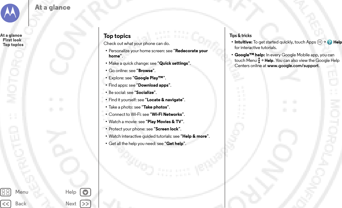 Back NextMenu HelpAt a glanceTop topicsCheck out what your phone can do.•Personalize your home screen: see “Redecorate your home”.•Make a quick change: see “Quick settings”.•Go online: see “Browse”.•Explore: see “Google Play™”.•Find apps: see “Download apps”.•Be social: see “Socialize”.•Find it yourself: see “Locate &amp; navigate”.•Take a photo: see “Take photos”.•Connect to Wi-Fi: see “Wi-Fi Networks”.•Watch a movie: see “Play Movies &amp; TV”.•Protect your phone: see “Screen lock”.•Watch interactive guided tutorials: see “Help &amp; more”.•Get all the help you need: see “Get help”.Tips &amp;  tricks•Intuitive: To get started quickly, touch Apps  &gt;Help for interactive tutorials.• Google™ help: In every Google Mobile app, you can touch Menu  &gt;Help. You can also view the Google Help Centers online at www.google.com/support.At a glance   First look   Top topics