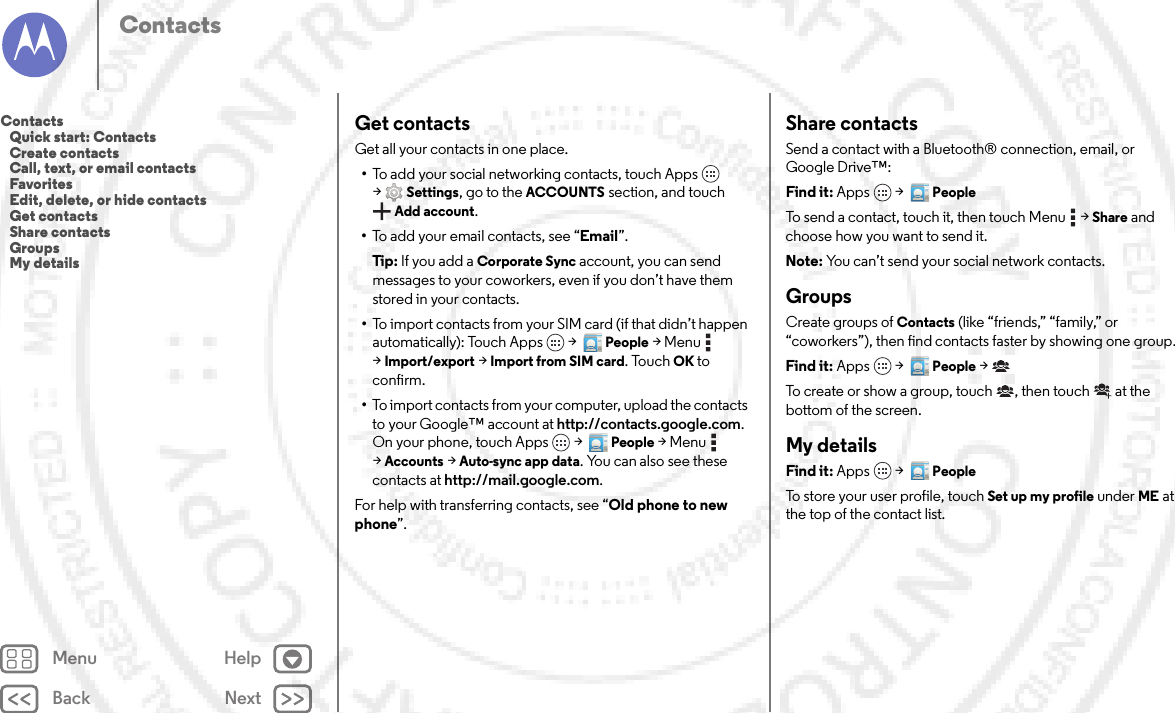 Back NextMenu HelpContactsGet contactsGet all your contacts in one place.•To add your social networking contacts, touch Apps  &gt;Settings, go to the ACCOUNTS section, and touch Add account.•To add your email contacts, see “Email”.Tip: If you add a Corporate Sync account, you can send messages to your coworkers, even if you don’t have them stored in your contacts.•To import contacts from your SIM card (if that didn’t happen automatically): Touch Apps  &gt;  People &gt;Menu  &gt;Import/export &gt;Import from SIM card. TouchOK to confirm.•To import contacts from your computer, upload the contacts to your Google™ account at http://contacts.google.com. On your phone, touch Apps  &gt;  People &gt;Menu  &gt;Accounts &gt;Auto-sync app data. You can also see these contacts at http://mail.google.com.For help with transferring contacts, see “Old phone to new phone”.Share contactsSend a contact with a Bluetooth® connection, email, or Google Drive™:Find it: Apps  &gt;  PeopleTo send a contact, touch it, then touch Menu  &gt;Share and choose how you want to send it.Note: You can’t send your social network contacts.GroupsCreate groups of Contacts (like “friends,” “family,” or “coworkers”), then find contacts faster by showing one group.Find it: Apps  &gt;  People &gt;To create or show a group, touch , then touch  at the bottom of the screen.My detailsFind it: Apps  &gt;  PeopleTo store your user profile, touch Set up my profile under ME at the top of the contact list.Contacts   Quick start: Contacts   Create contacts   Call, text, or email contacts   Favorites   Edit, delete, or hide contacts   Get contacts   Share contacts   Groups   My details