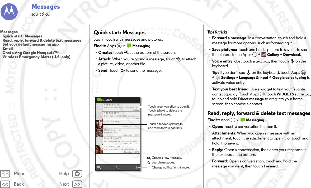 Back NextMenu HelpMessagessay it &amp; goQuick start: MessagesStay in touch with messages and pictures.Find it: Apps  &gt;  Messaging•Create: Touch  at the bottom of the screen.• Attach: When you’re typing a message, touch  to attach a picture, video, or other file.•Send: Touch  to send the message.Please take a look at the latest revisions an..10:23am555-555-1234 (4)10:23pm, Dec 17, 2013Astrid Fanning (18)Don’t forget to bring the book when you co...8:18am900-555-2525 (1)Lunch tomorrow?6:56pm, Dec 17, 2013Daniel Lester (6)Meet me outside the theatre at 8:00. And b...2:23pm, Dec 17, 2013Mary Morgan (5)I’m fine with that. Let me know when you h...3:06pm, Dec 16, 2013Abe Baudo (22)MessagingTouch a sender’s picture toadd them to your contacts.Touch  a conversation to open it. Touch &amp; hold to delete themessage &amp; more.Create a new message.Search messages.Change notications &amp; more.Tips &amp;  tricks• Forward a message: In a conversation, touch and hold a message for more options, such as forwarding it.•Save pictures: Touch and hold a picture to save it. To see the picture, touch Apps  &gt;Gallery &gt;Download.•Voice entry: Just touch a text box, then touch on the keyboard.Ti p:   If you don’t see  on the keyboard, touch Apps  &gt;Settings &gt;Language &amp; input &gt;Google voice typing to activate voice entry.• Text your best friend: Use a widget to text your favorite contact quickly: Touch Apps , touch WIDGETS at the top, touch and hold Direct message to drag it to your home screen, then choose a contact.Read, reply, forward &amp; delete text messagesFind it: Apps  &gt;  Messaging•Open: Touch a conversation to open it.• Attachments: When you open a message with an attachment, touch the attachment to open it, or touch and hold it to save it.•Reply: Open a conversation, then enter your response in the text box at the bottom.•Forward: Open a conversation, touch and hold the message you want, then touchForward.Messages   Quick start: Messages   Read, reply, forward &amp; delete text messages   Set your default messaging app   Email   Chat using Google Hangouts™   Wireless Emergency Alerts (U.S. only)