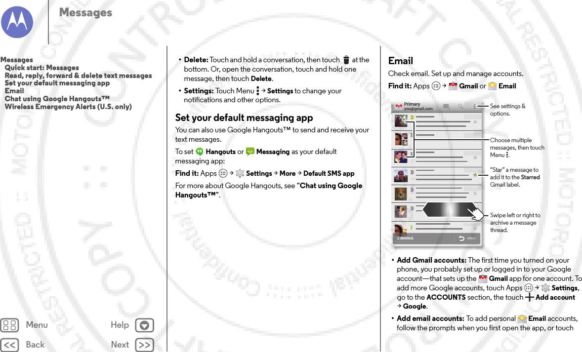 Back NextMenu HelpMessages• Delete: Touch and hold a conversation, then touch  at the bottom. Or, open the conversation, touch and hold one message, then touch Delete.• Settings: Touch Menu  &gt;Settings to change your notifications and other options.Set your default messaging appYou can also use Google Hangouts™ to send and receive your text messages.To set  Hangouts or Messaging as your default messaging app:Find it: Apps  &gt;Settings &gt;More &gt;Default SMS appFor more about Google Hangouts, see “Chat using Google Hangouts™”.EmailCheck email. Set up and manage accounts.Find it: Apps  &gt;Gmail or Email• Add Gmail accounts: The first time you turned on your phone, you probably set up or logged in to your Google account—that sets up the Gmail app for one account. To add more Google accounts, touch Apps  &gt;Settings, go to the ACCOUNTS section, the touchAdd account &gt;Google.• Add email accounts: To  a d d  p e r s o n al Email accounts, follow the prompts when you first open the app, or touch 2 deleted.UNDOyou@gmail.comPrimary“Star” a message to add it to the Starred Gmail label.See settings &amp; options.Choose multiple messages, then touch Menu   .Swipe left or right to archive a message thread.Messages   Quick start: Messages   Read, reply, forward &amp; delete text messages   Set your default messaging app   Email   Chat using Google Hangouts™   Wireless Emergency Alerts (U.S. only)