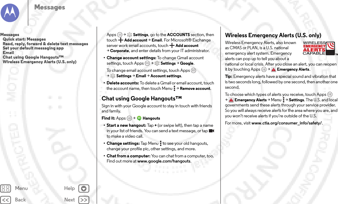 Back NextMenu HelpMessagesApps  &gt;Settings, go to the ACCOUNTS section, then touchAdd account &gt;Email. For Microsoft® Exchange server work email accounts, touch Add account &gt;Corporate, and enter details from your IT administrator.• Change account settings: To change Gmail account settings, touch Apps  &gt;Settings &gt;Google.To change email account settings, touch Apps  &gt;Settings &gt;Email &gt;Account settings.• Delete accounts: To delete a Gmail or email account, touch the account name, then touch Menu  &gt;Remove account.Chat using Google Hangouts™Sign in with your Google account to stay in touch with friends and family.Find it: Apps  &gt;Hangouts• Start a new hangout: Tap+(or swipe left), then tap a name in your list of friends. You can send a text message, or tap  to make a video call.• Change settings: Tap Menu  to see your old hangouts, change your profile pic, other settings, and more.• Chat from a computer: You can chat from a computer, too. Find out more at www.google.com/hangouts.Wireless Emergency Alerts (U.S. only)Wireless Emergency Alerts, also known as CMAS or PLAN, is a U.S. national emergency alert system. Emergency alerts can pop up to tell you about a national or local crisis. After you close an alert, you can reopen it by touching Apps  &gt;Emergency Alerts.Tip: Emergency alerts have a special sound and vibration that is two seconds long, followed by one second, then another one second.To choose which types of alerts you receive, touch Apps  &gt;Emergency Alerts &gt;Menu  &gt;Settings. The U.S. and local governments send these alerts through your service provider. So you will always receive alerts for the area where you are, and you won’t receive alerts if you’re outside of the U.S.For more, visit www.ctia.org/consumer_info/safety/.ALERTSWIRELESSCAPABLEEMERGENCYTMMessages   Quick start: Messages   Read, reply, forward &amp; delete text messages   Set your default messaging app   Email   Chat using Google Hangouts™   Wireless Emergency Alerts (U.S. only)